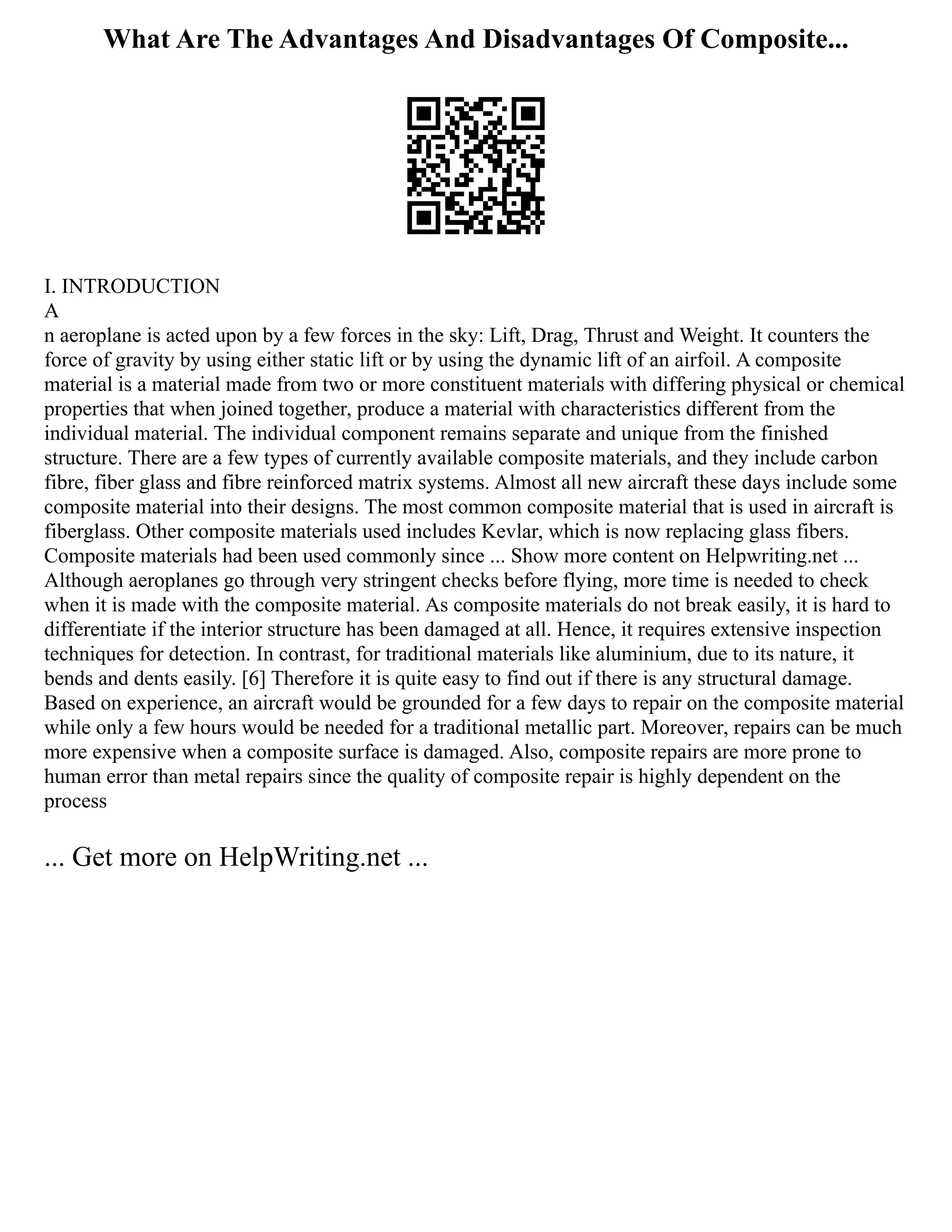 What Are The Advantages And Disadvantages Of Composite...
I. INTRODUCTION
A
n aeroplane is acted upon by a few forces in the sky: Lift, Drag, Thrust and Weight. It counters the
force of gravity by using either static lift or by using the dynamic lift of an airfoil. A composite
material is a material made from two or more constituent materials with differing physical or chemical
properties that when joined together, produce a material with characteristics different from the
individual material. The individual component remains separate and unique from the finished
structure. There are a few types of currently available composite materials, and they include carbon
fibre, fiber glass and fibre reinforced matrix systems. Almost all new aircraft these days include some
composite material into their designs. The most common composite material that is used in aircraft is
fiberglass. Other composite materials used includes Kevlar, which is now replacing glass fibers.
Composite materials had been used commonly since ... Show more content on Helpwriting.net ...
Although aeroplanes go through very stringent checks before flying, more time is needed to check
when it is made with the composite material. As composite materials do not break easily, it is hard to
differentiate if the interior structure has been damaged at all. Hence, it requires extensive inspection
techniques for detection. In contrast, for traditional materials like aluminium, due to its nature, it
bends and dents easily. [6] Therefore it is quite easy to find out if there is any structural damage.
Based on experience, an aircraft would be grounded for a few days to repair on the composite material
while only a few hours would be needed for a traditional metallic part. Moreover, repairs can be much
more expensive when a composite surface is damaged. Also, composite repairs are more prone to
human error than metal repairs since the quality of composite repair is highly dependent on the
process
... Get more on HelpWriting.net ...
 