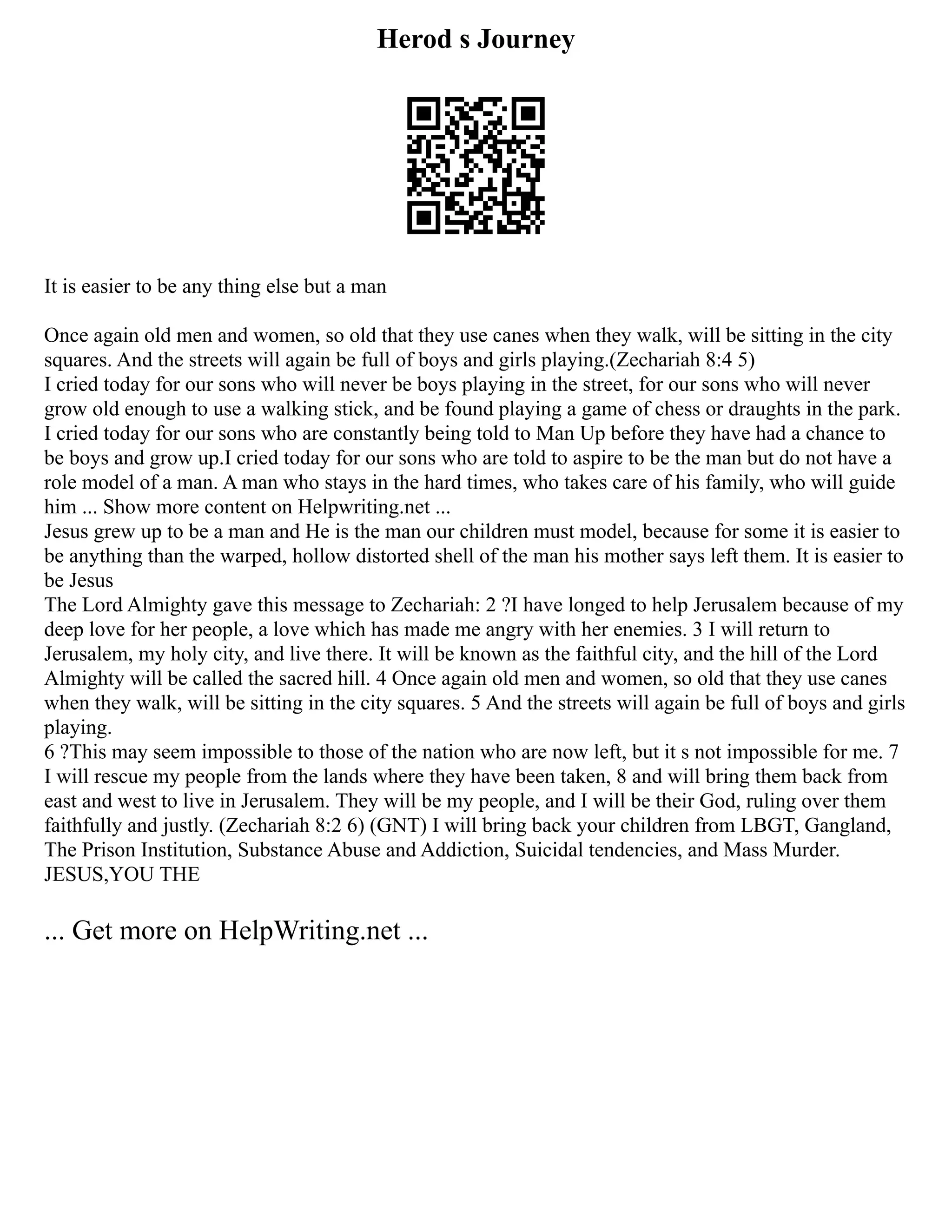Herod s Journey
It is easier to be any thing else but a man
Once again old men and women, so old that they use canes when they walk, will be sitting in the city
squares. And the streets will again be full of boys and girls playing.(Zechariah 8:4 5)
I cried today for our sons who will never be boys playing in the street, for our sons who will never
grow old enough to use a walking stick, and be found playing a game of chess or draughts in the park.
I cried today for our sons who are constantly being told to Man Up before they have had a chance to
be boys and grow up.I cried today for our sons who are told to aspire to be the man but do not have a
role model of a man. A man who stays in the hard times, who takes care of his family, who will guide
him ... Show more content on Helpwriting.net ...
Jesus grew up to be a man and He is the man our children must model, because for some it is easier to
be anything than the warped, hollow distorted shell of the man his mother says left them. It is easier to
be Jesus
The Lord Almighty gave this message to Zechariah: 2 ?I have longed to help Jerusalem because of my
deep love for her people, a love which has made me angry with her enemies. 3 I will return to
Jerusalem, my holy city, and live there. It will be known as the faithful city, and the hill of the Lord
Almighty will be called the sacred hill. 4 Once again old men and women, so old that they use canes
when they walk, will be sitting in the city squares. 5 And the streets will again be full of boys and girls
playing.
6 ?This may seem impossible to those of the nation who are now left, but it s not impossible for me. 7
I will rescue my people from the lands where they have been taken, 8 and will bring them back from
east and west to live in Jerusalem. They will be my people, and I will be their God, ruling over them
faithfully and justly. (Zechariah 8:2 6) (GNT) I will bring back your children from LBGT, Gangland,
The Prison Institution, Substance Abuse and Addiction, Suicidal tendencies, and Mass Murder.
JESUS,YOU THE
... Get more on HelpWriting.net ...
 