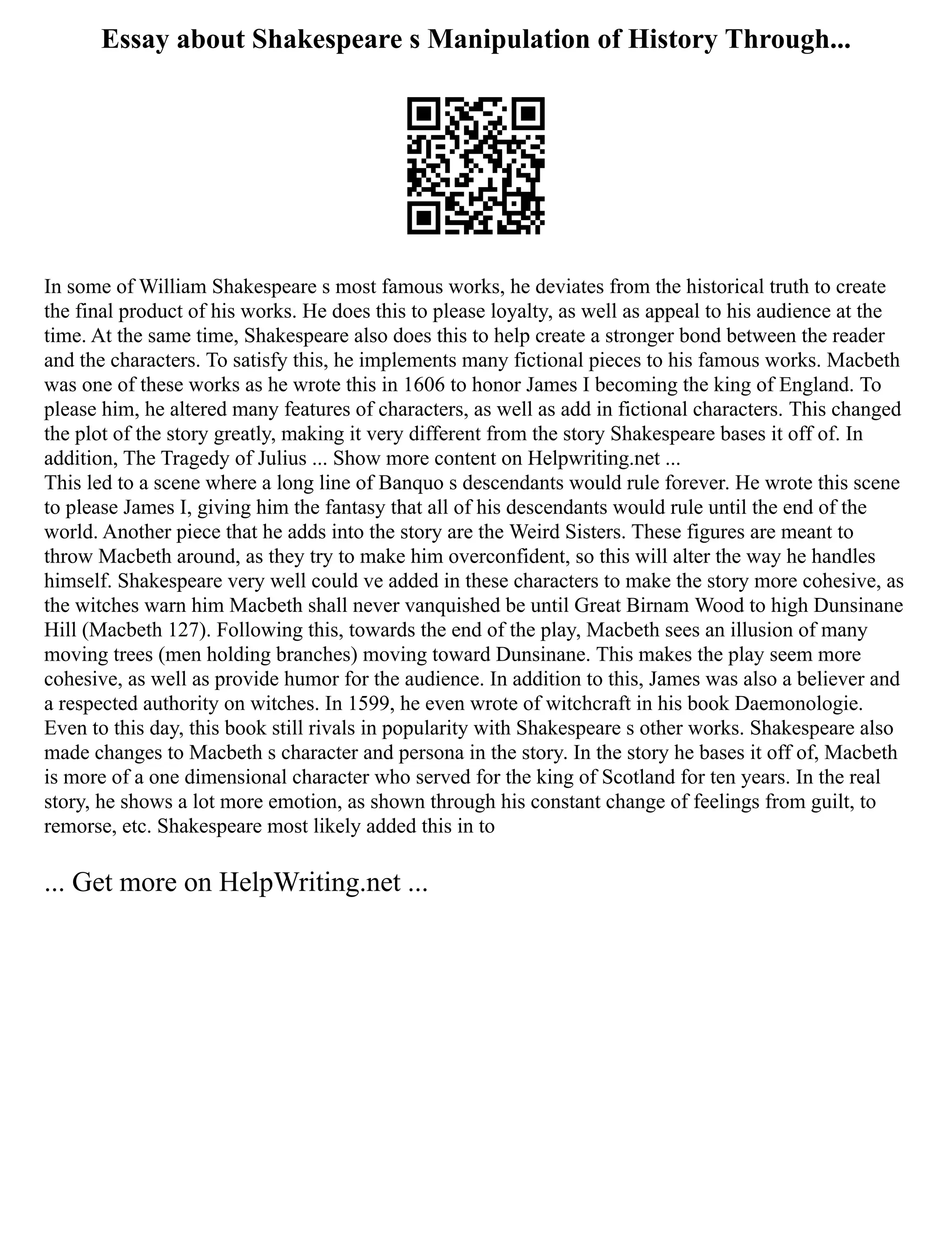 Essay about Shakespeare s Manipulation of History Through...
In some of William Shakespeare s most famous works, he deviates from the historical truth to create
the final product of his works. He does this to please loyalty, as well as appeal to his audience at the
time. At the same time, Shakespeare also does this to help create a stronger bond between the reader
and the characters. To satisfy this, he implements many fictional pieces to his famous works. Macbeth
was one of these works as he wrote this in 1606 to honor James I becoming the king of England. To
please him, he altered many features of characters, as well as add in fictional characters. This changed
the plot of the story greatly, making it very different from the story Shakespeare bases it off of. In
addition, The Tragedy of Julius ... Show more content on Helpwriting.net ...
This led to a scene where a long line of Banquo s descendants would rule forever. He wrote this scene
to please James I, giving him the fantasy that all of his descendants would rule until the end of the
world. Another piece that he adds into the story are the Weird Sisters. These figures are meant to
throw Macbeth around, as they try to make him overconfident, so this will alter the way he handles
himself. Shakespeare very well could ve added in these characters to make the story more cohesive, as
the witches warn him Macbeth shall never vanquished be until Great Birnam Wood to high Dunsinane
Hill (Macbeth 127). Following this, towards the end of the play, Macbeth sees an illusion of many
moving trees (men holding branches) moving toward Dunsinane. This makes the play seem more
cohesive, as well as provide humor for the audience. In addition to this, James was also a believer and
a respected authority on witches. In 1599, he even wrote of witchcraft in his book Daemonologie.
Even to this day, this book still rivals in popularity with Shakespeare s other works. Shakespeare also
made changes to Macbeth s character and persona in the story. In the story he bases it off of, Macbeth
is more of a one dimensional character who served for the king of Scotland for ten years. In the real
story, he shows a lot more emotion, as shown through his constant change of feelings from guilt, to
remorse, etc. Shakespeare most likely added this in to
... Get more on HelpWriting.net ...
 