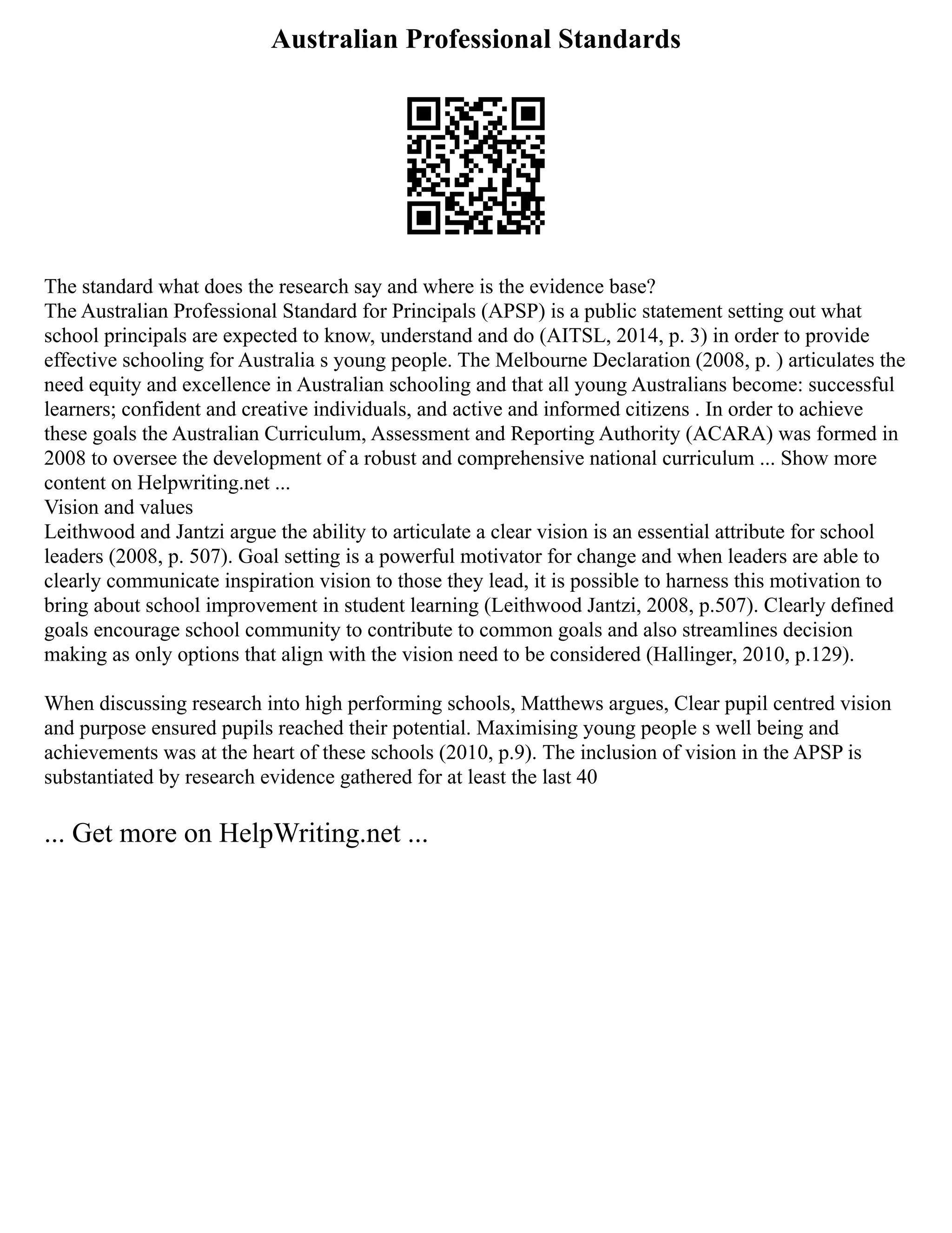 Australian Professional Standards
The standard what does the research say and where is the evidence base?
The Australian Professional Standard for Principals (APSP) is a public statement setting out what
school principals are expected to know, understand and do (AITSL, 2014, p. 3) in order to provide
effective schooling for Australia s young people. The Melbourne Declaration (2008, p. ) articulates the
need equity and excellence in Australian schooling and that all young Australians become: successful
learners; confident and creative individuals, and active and informed citizens . In order to achieve
these goals the Australian Curriculum, Assessment and Reporting Authority (ACARA) was formed in
2008 to oversee the development of a robust and comprehensive national curriculum ... Show more
content on Helpwriting.net ...
Vision and values
Leithwood and Jantzi argue the ability to articulate a clear vision is an essential attribute for school
leaders (2008, p. 507). Goal setting is a powerful motivator for change and when leaders are able to
clearly communicate inspiration vision to those they lead, it is possible to harness this motivation to
bring about school improvement in student learning (Leithwood Jantzi, 2008, p.507). Clearly defined
goals encourage school community to contribute to common goals and also streamlines decision
making as only options that align with the vision need to be considered (Hallinger, 2010, p.129).
When discussing research into high performing schools, Matthews argues, Clear pupil centred vision
and purpose ensured pupils reached their potential. Maximising young people s well being and
achievements was at the heart of these schools (2010, p.9). The inclusion of vision in the APSP is
substantiated by research evidence gathered for at least the last 40
... Get more on HelpWriting.net ...
 