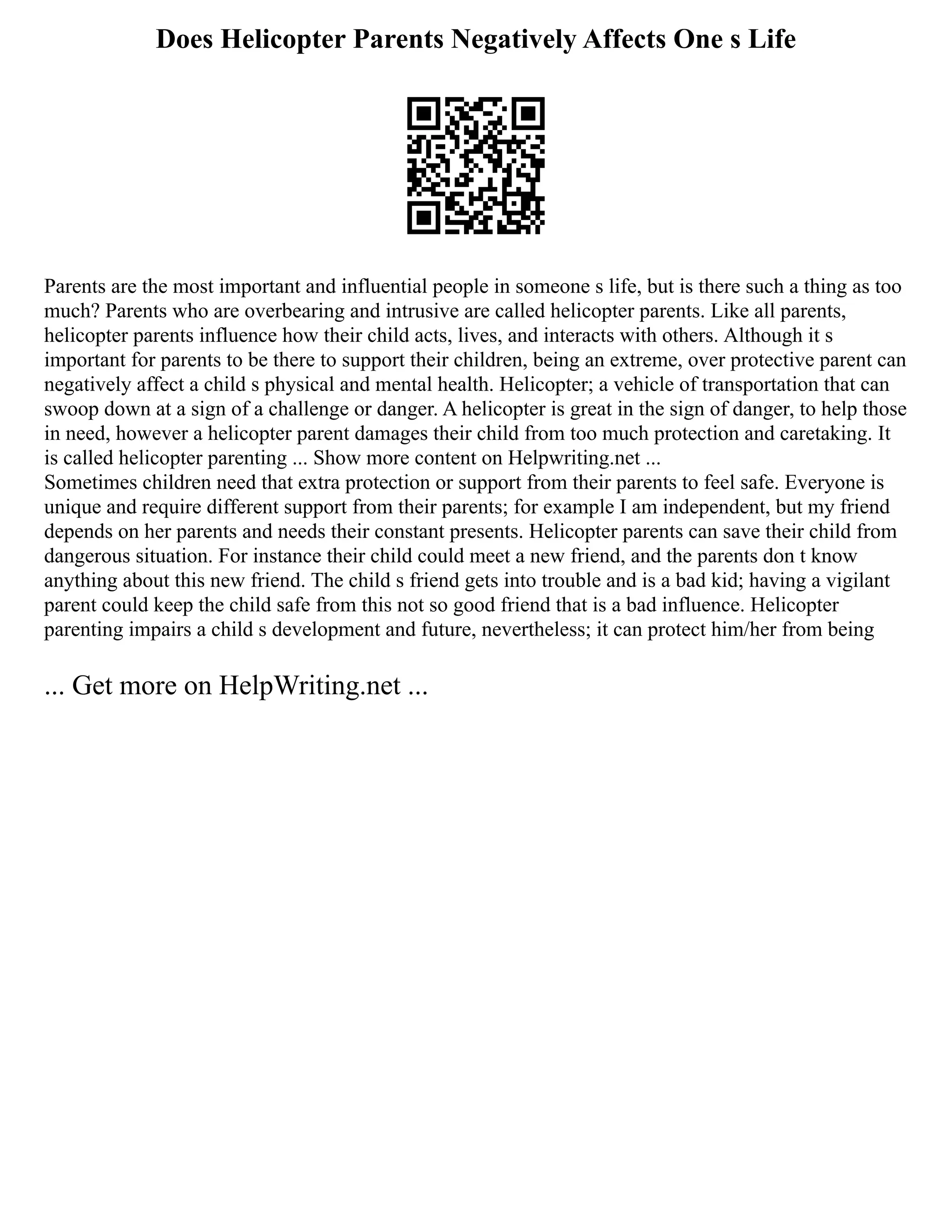 Does Helicopter Parents Negatively Affects One s Life
Parents are the most important and influential people in someone s life, but is there such a thing as too
much? Parents who are overbearing and intrusive are called helicopter parents. Like all parents,
helicopter parents influence how their child acts, lives, and interacts with others. Although it s
important for parents to be there to support their children, being an extreme, over protective parent can
negatively affect a child s physical and mental health. Helicopter; a vehicle of transportation that can
swoop down at a sign of a challenge or danger. A helicopter is great in the sign of danger, to help those
in need, however a helicopter parent damages their child from too much protection and caretaking. It
is called helicopter parenting ... Show more content on Helpwriting.net ...
Sometimes children need that extra protection or support from their parents to feel safe. Everyone is
unique and require different support from their parents; for example I am independent, but my friend
depends on her parents and needs their constant presents. Helicopter parents can save their child from
dangerous situation. For instance their child could meet a new friend, and the parents don t know
anything about this new friend. The child s friend gets into trouble and is a bad kid; having a vigilant
parent could keep the child safe from this not so good friend that is a bad influence. Helicopter
parenting impairs a child s development and future, nevertheless; it can protect him/her from being
... Get more on HelpWriting.net ...
 