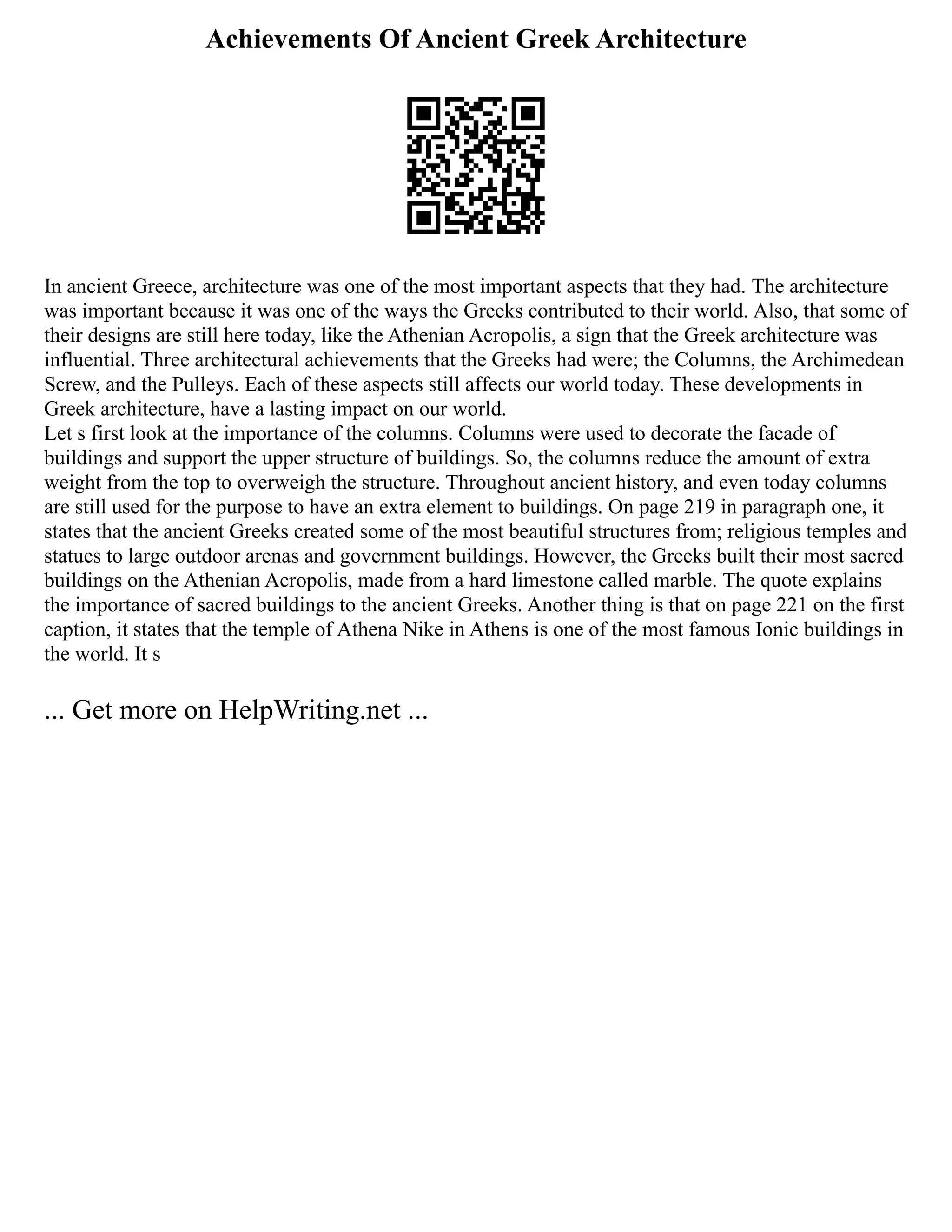 Achievements Of Ancient Greek Architecture
In ancient Greece, architecture was one of the most important aspects that they had. The architecture
was important because it was one of the ways the Greeks contributed to their world. Also, that some of
their designs are still here today, like the Athenian Acropolis, a sign that the Greek architecture was
influential. Three architectural achievements that the Greeks had were; the Columns, the Archimedean
Screw, and the Pulleys. Each of these aspects still affects our world today. These developments in
Greek architecture, have a lasting impact on our world.
Let s first look at the importance of the columns. Columns were used to decorate the facade of
buildings and support the upper structure of buildings. So, the columns reduce the amount of extra
weight from the top to overweigh the structure. Throughout ancient history, and even today columns
are still used for the purpose to have an extra element to buildings. On page 219 in paragraph one, it
states that the ancient Greeks created some of the most beautiful structures from; religious temples and
statues to large outdoor arenas and government buildings. However, the Greeks built their most sacred
buildings on the Athenian Acropolis, made from a hard limestone called marble. The quote explains
the importance of sacred buildings to the ancient Greeks. Another thing is that on page 221 on the first
caption, it states that the temple of Athena Nike in Athens is one of the most famous Ionic buildings in
the world. It s
... Get more on HelpWriting.net ...
 