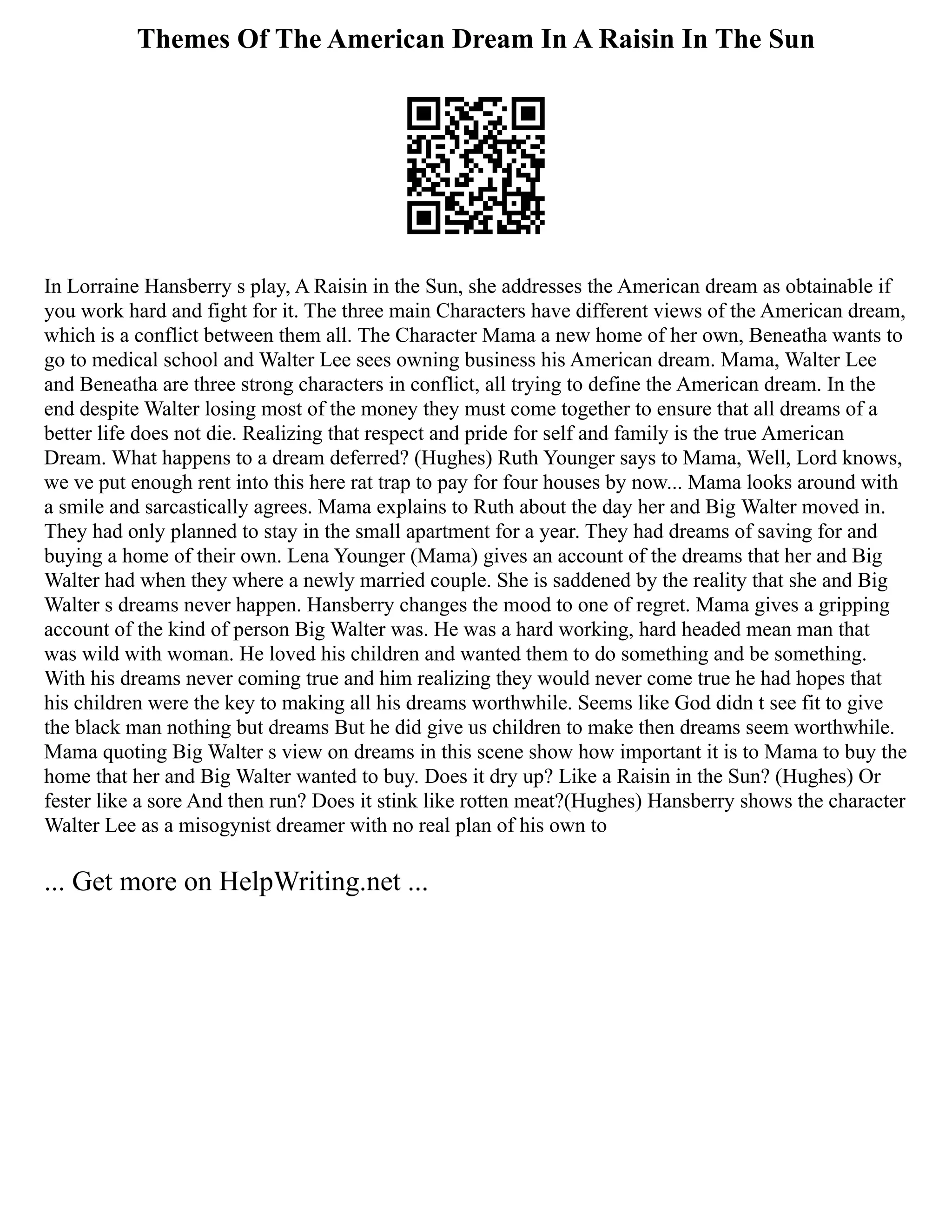 Themes Of The American Dream In A Raisin In The Sun
In Lorraine Hansberry s play, A Raisin in the Sun, she addresses the American dream as obtainable if
you work hard and fight for it. The three main Characters have different views of the American dream,
which is a conflict between them all. The Character Mama a new home of her own, Beneatha wants to
go to medical school and Walter Lee sees owning business his American dream. Mama, Walter Lee
and Beneatha are three strong characters in conflict, all trying to define the American dream. In the
end despite Walter losing most of the money they must come together to ensure that all dreams of a
better life does not die. Realizing that respect and pride for self and family is the true American
Dream. What happens to a dream deferred? (Hughes) Ruth Younger says to Mama, Well, Lord knows,
we ve put enough rent into this here rat trap to pay for four houses by now... Mama looks around with
a smile and sarcastically agrees. Mama explains to Ruth about the day her and Big Walter moved in.
They had only planned to stay in the small apartment for a year. They had dreams of saving for and
buying a home of their own. Lena Younger (Mama) gives an account of the dreams that her and Big
Walter had when they where a newly married couple. She is saddened by the reality that she and Big
Walter s dreams never happen. Hansberry changes the mood to one of regret. Mama gives a gripping
account of the kind of person Big Walter was. He was a hard working, hard headed mean man that
was wild with woman. He loved his children and wanted them to do something and be something.
With his dreams never coming true and him realizing they would never come true he had hopes that
his children were the key to making all his dreams worthwhile. Seems like God didn t see fit to give
the black man nothing but dreams But he did give us children to make then dreams seem worthwhile.
Mama quoting Big Walter s view on dreams in this scene show how important it is to Mama to buy the
home that her and Big Walter wanted to buy. Does it dry up? Like a Raisin in the Sun? (Hughes) Or
fester like a sore And then run? Does it stink like rotten meat?(Hughes) Hansberry shows the character
Walter Lee as a misogynist dreamer with no real plan of his own to
... Get more on HelpWriting.net ...
 