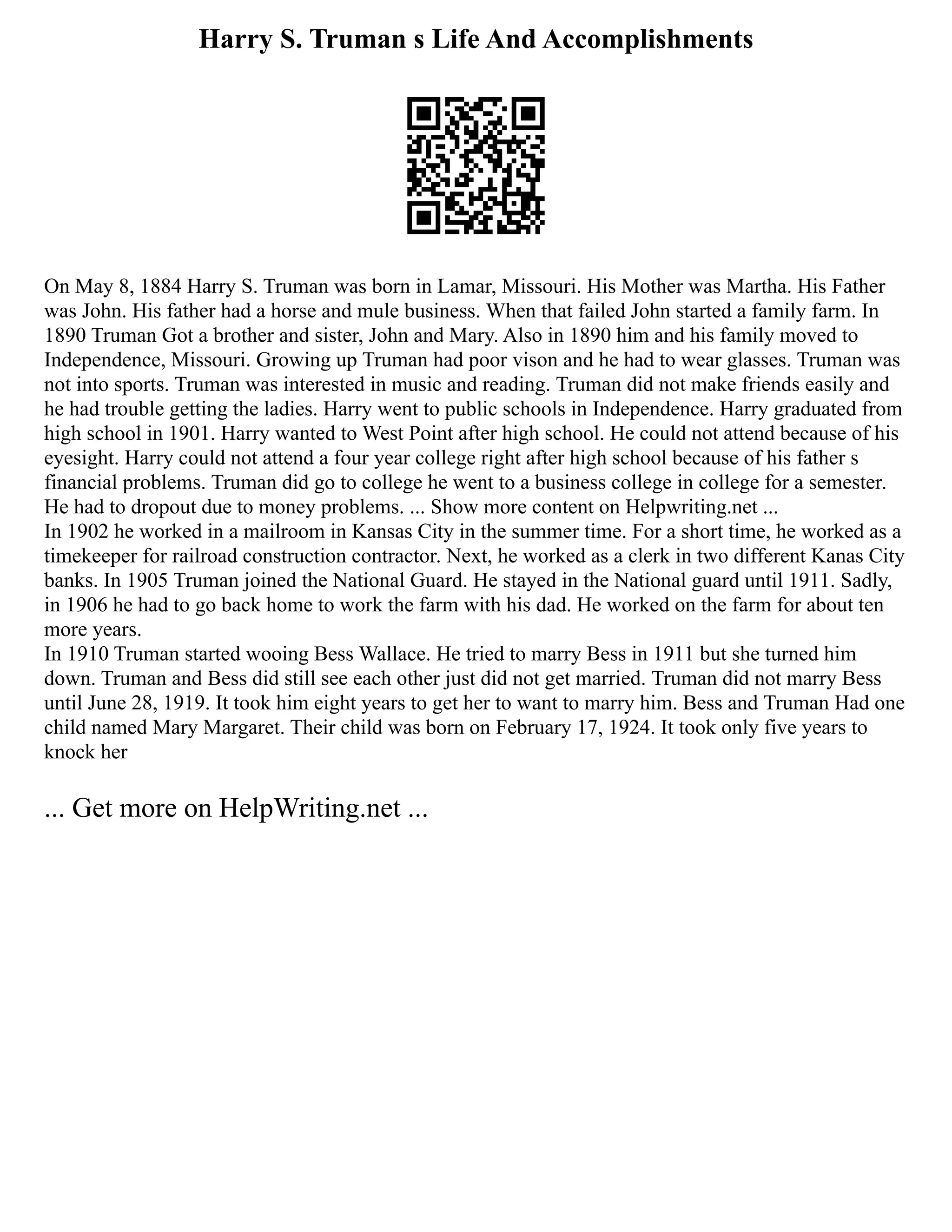 Harry S. Truman s Life And Accomplishments
On May 8, 1884 Harry S. Truman was born in Lamar, Missouri. His Mother was Martha. His Father
was John. His father had a horse and mule business. When that failed John started a family farm. In
1890 Truman Got a brother and sister, John and Mary. Also in 1890 him and his family moved to
Independence, Missouri. Growing up Truman had poor vison and he had to wear glasses. Truman was
not into sports. Truman was interested in music and reading. Truman did not make friends easily and
he had trouble getting the ladies. Harry went to public schools in Independence. Harry graduated from
high school in 1901. Harry wanted to West Point after high school. He could not attend because of his
eyesight. Harry could not attend a four year college right after high school because of his father s
financial problems. Truman did go to college he went to a business college in college for a semester.
He had to dropout due to money problems. ... Show more content on Helpwriting.net ...
In 1902 he worked in a mailroom in Kansas City in the summer time. For a short time, he worked as a
timekeeper for railroad construction contractor. Next, he worked as a clerk in two different Kanas City
banks. In 1905 Truman joined the National Guard. He stayed in the National guard until 1911. Sadly,
in 1906 he had to go back home to work the farm with his dad. He worked on the farm for about ten
more years.
In 1910 Truman started wooing Bess Wallace. He tried to marry Bess in 1911 but she turned him
down. Truman and Bess did still see each other just did not get married. Truman did not marry Bess
until June 28, 1919. It took him eight years to get her to want to marry him. Bess and Truman Had one
child named Mary Margaret. Their child was born on February 17, 1924. It took only five years to
knock her
... Get more on HelpWriting.net ...
 