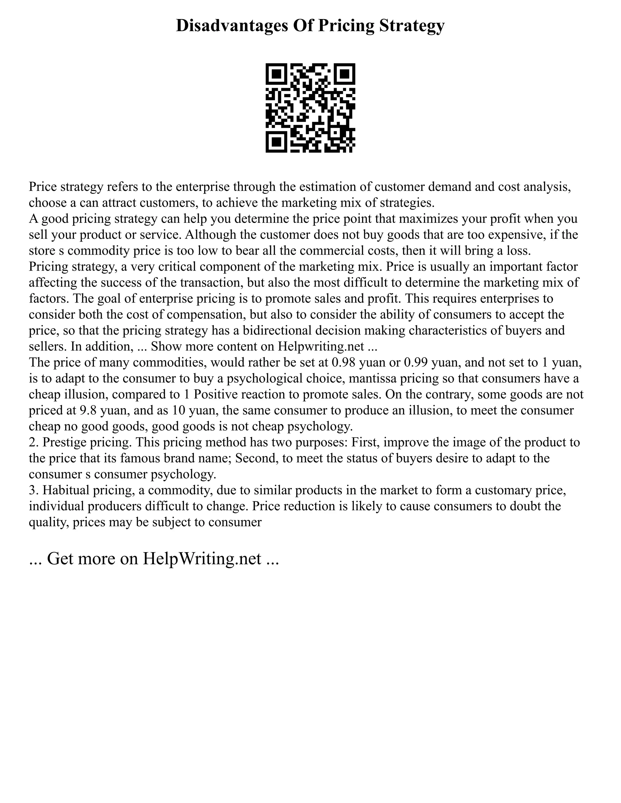 Disadvantages Of Pricing Strategy
Price strategy refers to the enterprise through the estimation of customer demand and cost analysis,
choose a can attract customers, to achieve the marketing mix of strategies.
A good pricing strategy can help you determine the price point that maximizes your profit when you
sell your product or service. Although the customer does not buy goods that are too expensive, if the
store s commodity price is too low to bear all the commercial costs, then it will bring a loss.
Pricing strategy, a very critical component of the marketing mix. Price is usually an important factor
affecting the success of the transaction, but also the most difficult to determine the marketing mix of
factors. The goal of enterprise pricing is to promote sales and profit. This requires enterprises to
consider both the cost of compensation, but also to consider the ability of consumers to accept the
price, so that the pricing strategy has a bidirectional decision making characteristics of buyers and
sellers. In addition, ... Show more content on Helpwriting.net ...
The price of many commodities, would rather be set at 0.98 yuan or 0.99 yuan, and not set to 1 yuan,
is to adapt to the consumer to buy a psychological choice, mantissa pricing so that consumers have a
cheap illusion, compared to 1 Positive reaction to promote sales. On the contrary, some goods are not
priced at 9.8 yuan, and as 10 yuan, the same consumer to produce an illusion, to meet the consumer
cheap no good goods, good goods is not cheap psychology.
2. Prestige pricing. This pricing method has two purposes: First, improve the image of the product to
the price that its famous brand name; Second, to meet the status of buyers desire to adapt to the
consumer s consumer psychology.
3. Habitual pricing, a commodity, due to similar products in the market to form a customary price,
individual producers difficult to change. Price reduction is likely to cause consumers to doubt the
quality, prices may be subject to consumer
... Get more on HelpWriting.net ...
 