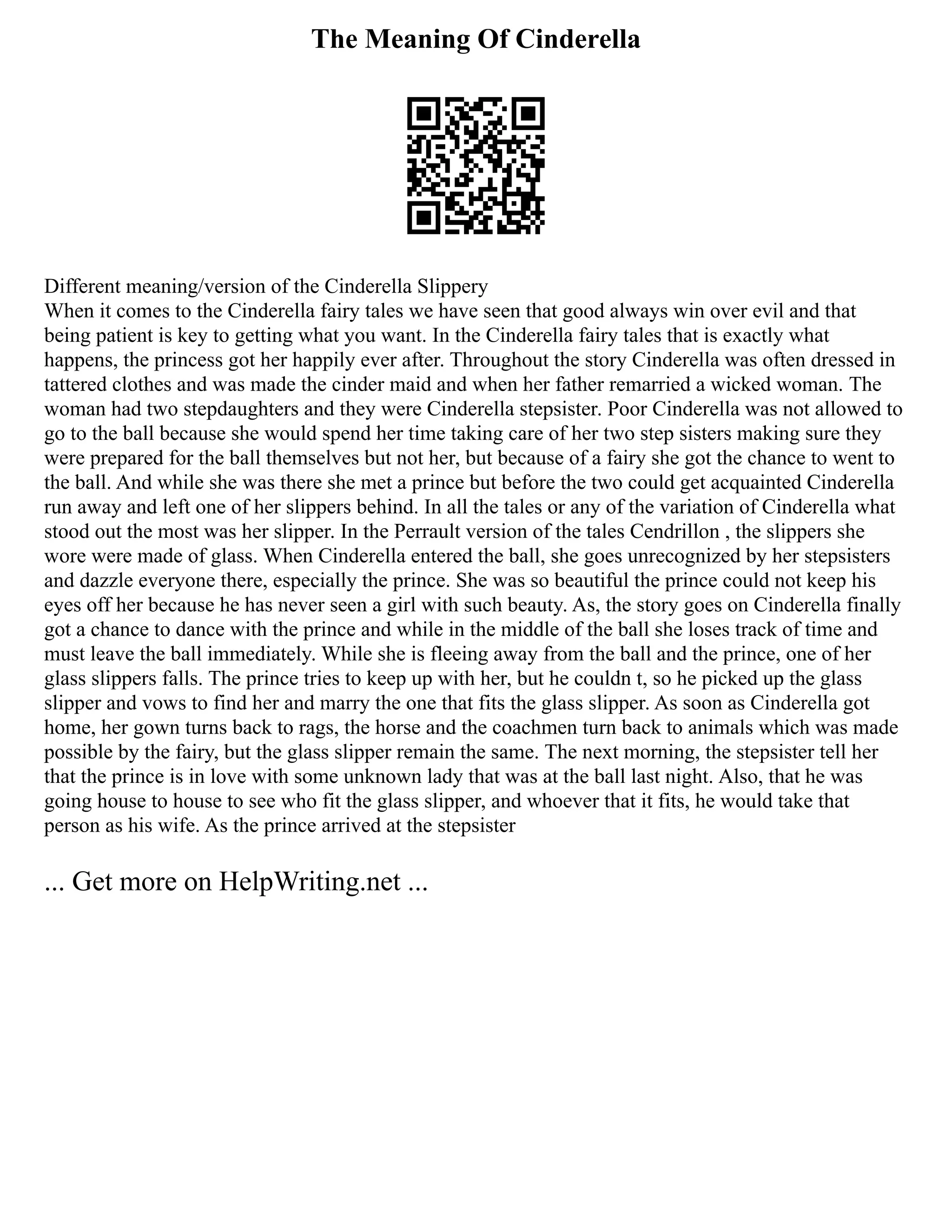 The Meaning Of Cinderella
Different meaning/version of the Cinderella Slippery
When it comes to the Cinderella fairy tales we have seen that good always win over evil and that
being patient is key to getting what you want. In the Cinderella fairy tales that is exactly what
happens, the princess got her happily ever after. Throughout the story Cinderella was often dressed in
tattered clothes and was made the cinder maid and when her father remarried a wicked woman. The
woman had two stepdaughters and they were Cinderella stepsister. Poor Cinderella was not allowed to
go to the ball because she would spend her time taking care of her two step sisters making sure they
were prepared for the ball themselves but not her, but because of a fairy she got the chance to went to
the ball. And while she was there she met a prince but before the two could get acquainted Cinderella
run away and left one of her slippers behind. In all the tales or any of the variation of Cinderella what
stood out the most was her slipper. In the Perrault version of the tales Cendrillon , the slippers she
wore were made of glass. When Cinderella entered the ball, she goes unrecognized by her stepsisters
and dazzle everyone there, especially the prince. She was so beautiful the prince could not keep his
eyes off her because he has never seen a girl with such beauty. As, the story goes on Cinderella finally
got a chance to dance with the prince and while in the middle of the ball she loses track of time and
must leave the ball immediately. While she is fleeing away from the ball and the prince, one of her
glass slippers falls. The prince tries to keep up with her, but he couldn t, so he picked up the glass
slipper and vows to find her and marry the one that fits the glass slipper. As soon as Cinderella got
home, her gown turns back to rags, the horse and the coachmen turn back to animals which was made
possible by the fairy, but the glass slipper remain the same. The next morning, the stepsister tell her
that the prince is in love with some unknown lady that was at the ball last night. Also, that he was
going house to house to see who fit the glass slipper, and whoever that it fits, he would take that
person as his wife. As the prince arrived at the stepsister
... Get more on HelpWriting.net ...
 