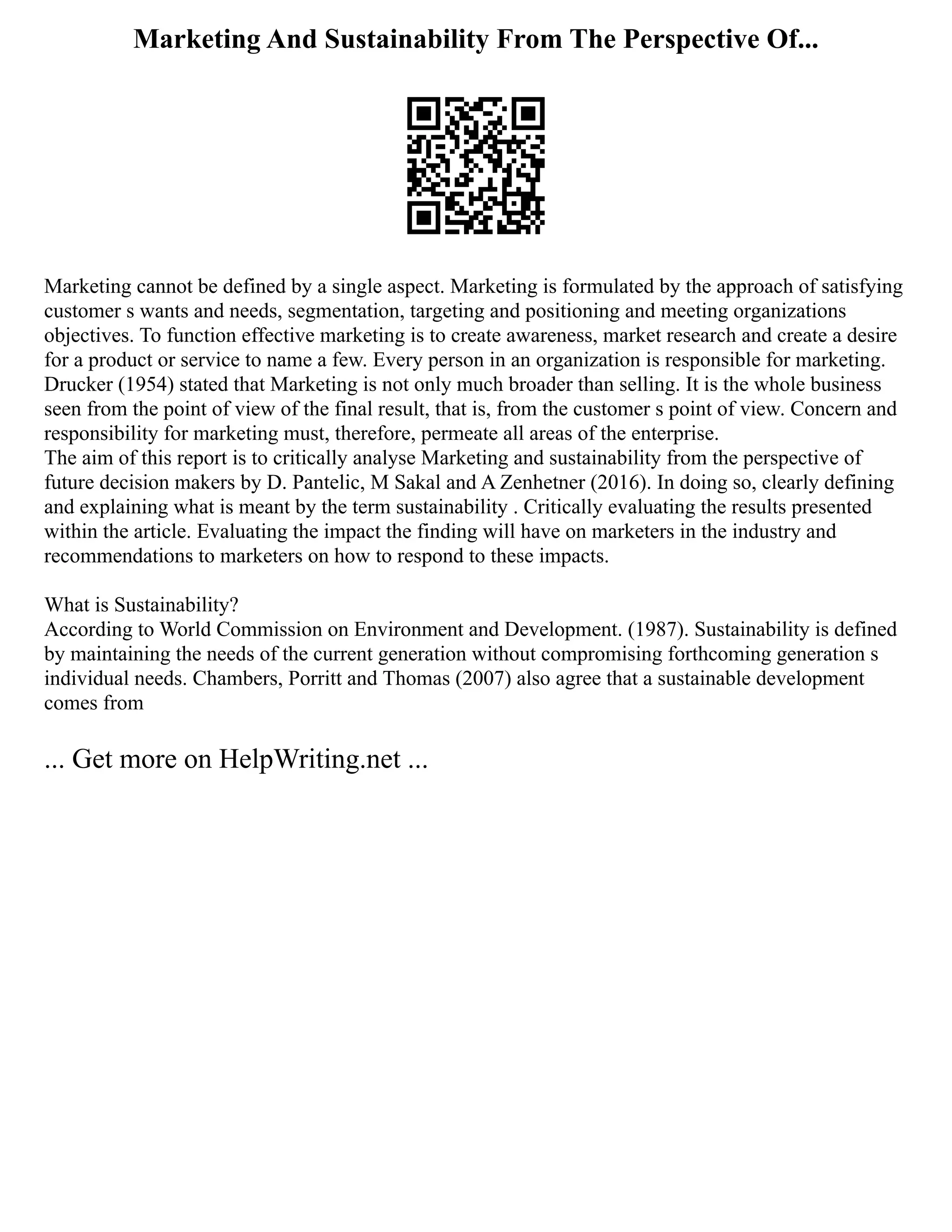 Marketing And Sustainability From The Perspective Of...
Marketing cannot be defined by a single aspect. Marketing is formulated by the approach of satisfying
customer s wants and needs, segmentation, targeting and positioning and meeting organizations
objectives. To function effective marketing is to create awareness, market research and create a desire
for a product or service to name a few. Every person in an organization is responsible for marketing.
Drucker (1954) stated that Marketing is not only much broader than selling. It is the whole business
seen from the point of view of the final result, that is, from the customer s point of view. Concern and
responsibility for marketing must, therefore, permeate all areas of the enterprise.
The aim of this report is to critically analyse Marketing and sustainability from the perspective of
future decision makers by D. Pantelic, M Sakal and A Zenhetner (2016). In doing so, clearly defining
and explaining what is meant by the term sustainability . Critically evaluating the results presented
within the article. Evaluating the impact the finding will have on marketers in the industry and
recommendations to marketers on how to respond to these impacts.
What is Sustainability?
According to World Commission on Environment and Development. (1987). Sustainability is defined
by maintaining the needs of the current generation without compromising forthcoming generation s
individual needs. Chambers, Porritt and Thomas (2007) also agree that a sustainable development
comes from
... Get more on HelpWriting.net ...
 