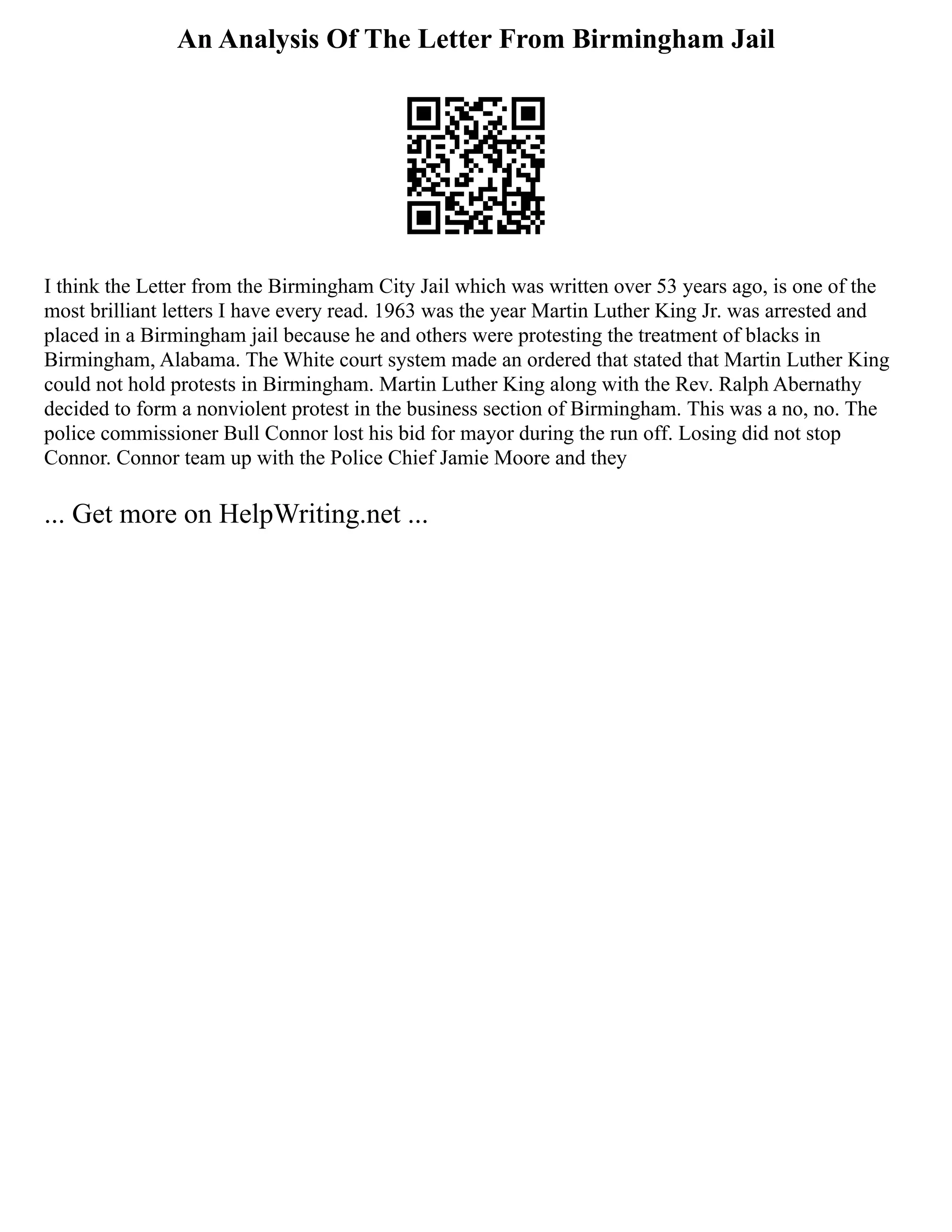 An Analysis Of The Letter From Birmingham Jail
I think the Letter from the Birmingham City Jail which was written over 53 years ago, is one of the
most brilliant letters I have every read. 1963 was the year Martin Luther King Jr. was arrested and
placed in a Birmingham jail because he and others were protesting the treatment of blacks in
Birmingham, Alabama. The White court system made an ordered that stated that Martin Luther King
could not hold protests in Birmingham. Martin Luther King along with the Rev. Ralph Abernathy
decided to form a nonviolent protest in the business section of Birmingham. This was a no, no. The
police commissioner Bull Connor lost his bid for mayor during the run off. Losing did not stop
Connor. Connor team up with the Police Chief Jamie Moore and they
... Get more on HelpWriting.net ...
 