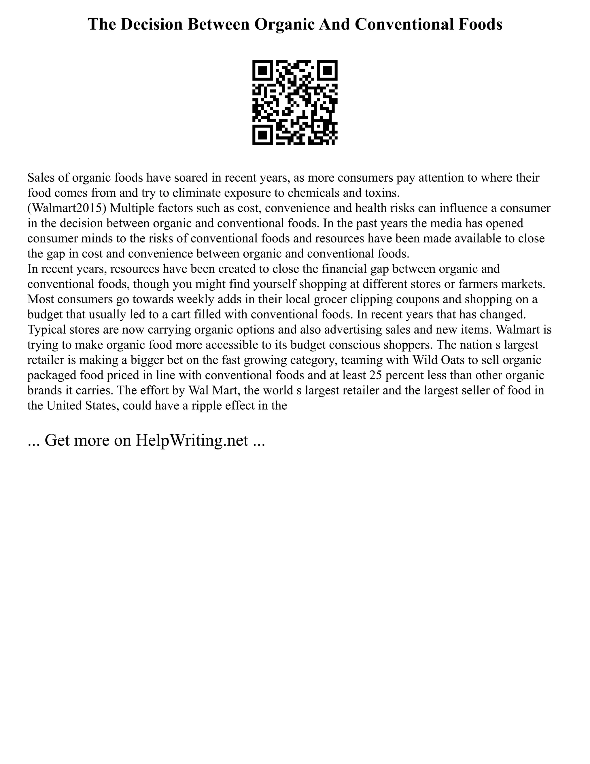 The Decision Between Organic And Conventional Foods
Sales of organic foods have soared in recent years, as more consumers pay attention to where their
food comes from and try to eliminate exposure to chemicals and toxins.
(Walmart2015) Multiple factors such as cost, convenience and health risks can influence a consumer
in the decision between organic and conventional foods. In the past years the media has opened
consumer minds to the risks of conventional foods and resources have been made available to close
the gap in cost and convenience between organic and conventional foods.
In recent years, resources have been created to close the financial gap between organic and
conventional foods, though you might find yourself shopping at different stores or farmers markets.
Most consumers go towards weekly adds in their local grocer clipping coupons and shopping on a
budget that usually led to a cart filled with conventional foods. In recent years that has changed.
Typical stores are now carrying organic options and also advertising sales and new items. Walmart is
trying to make organic food more accessible to its budget conscious shoppers. The nation s largest
retailer is making a bigger bet on the fast growing category, teaming with Wild Oats to sell organic
packaged food priced in line with conventional foods and at least 25 percent less than other organic
brands it carries. The effort by Wal Mart, the world s largest retailer and the largest seller of food in
the United States, could have a ripple effect in the
... Get more on HelpWriting.net ...
 