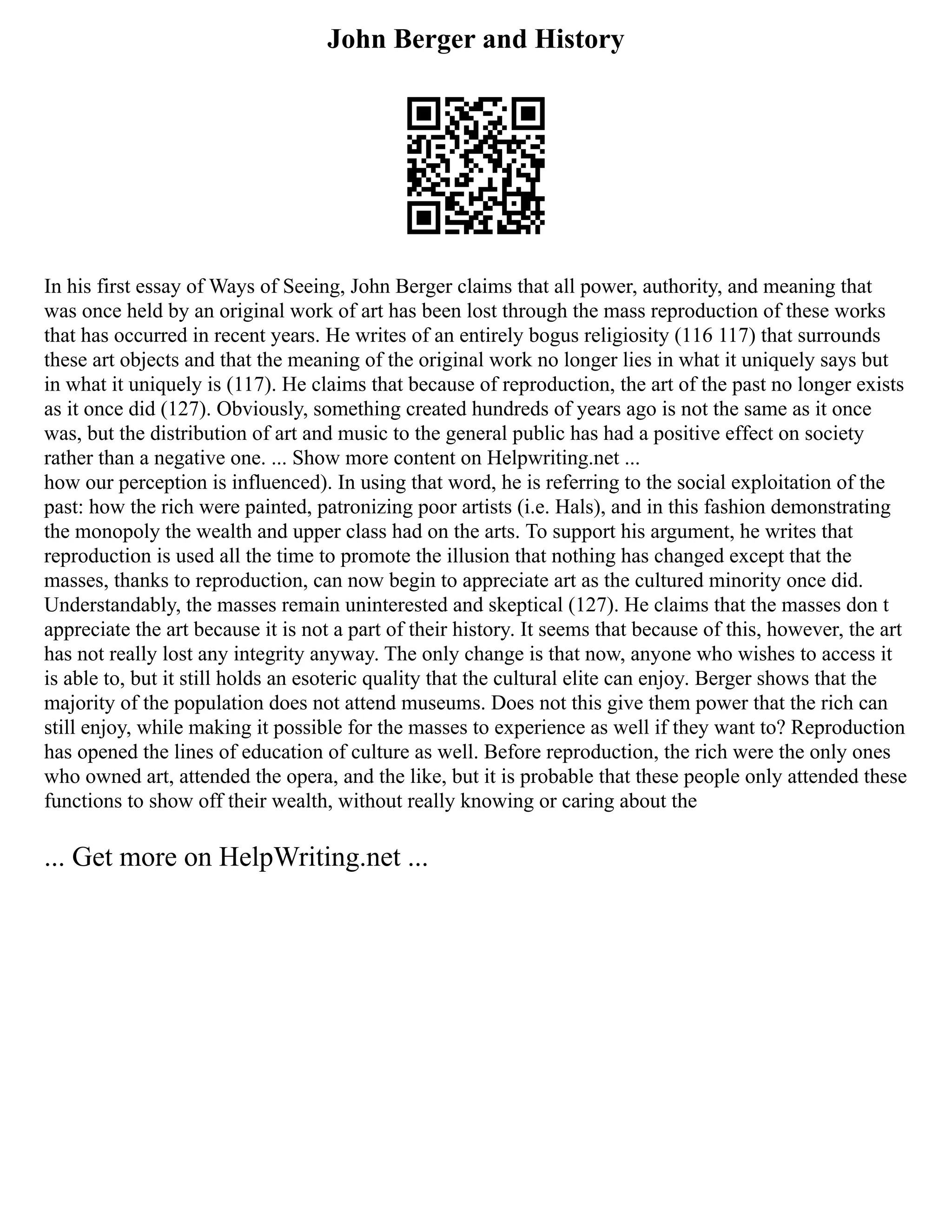 John Berger and History
In his first essay of Ways of Seeing, John Berger claims that all power, authority, and meaning that
was once held by an original work of art has been lost through the mass reproduction of these works
that has occurred in recent years. He writes of an entirely bogus religiosity (116 117) that surrounds
these art objects and that the meaning of the original work no longer lies in what it uniquely says but
in what it uniquely is (117). He claims that because of reproduction, the art of the past no longer exists
as it once did (127). Obviously, something created hundreds of years ago is not the same as it once
was, but the distribution of art and music to the general public has had a positive effect on society
rather than a negative one. ... Show more content on Helpwriting.net ...
how our perception is influenced). In using that word, he is referring to the social exploitation of the
past: how the rich were painted, patronizing poor artists (i.e. Hals), and in this fashion demonstrating
the monopoly the wealth and upper class had on the arts. To support his argument, he writes that
reproduction is used all the time to promote the illusion that nothing has changed except that the
masses, thanks to reproduction, can now begin to appreciate art as the cultured minority once did.
Understandably, the masses remain uninterested and skeptical (127). He claims that the masses don t
appreciate the art because it is not a part of their history. It seems that because of this, however, the art
has not really lost any integrity anyway. The only change is that now, anyone who wishes to access it
is able to, but it still holds an esoteric quality that the cultural elite can enjoy. Berger shows that the
majority of the population does not attend museums. Does not this give them power that the rich can
still enjoy, while making it possible for the masses to experience as well if they want to? Reproduction
has opened the lines of education of culture as well. Before reproduction, the rich were the only ones
who owned art, attended the opera, and the like, but it is probable that these people only attended these
functions to show off their wealth, without really knowing or caring about the
... Get more on HelpWriting.net ...
 