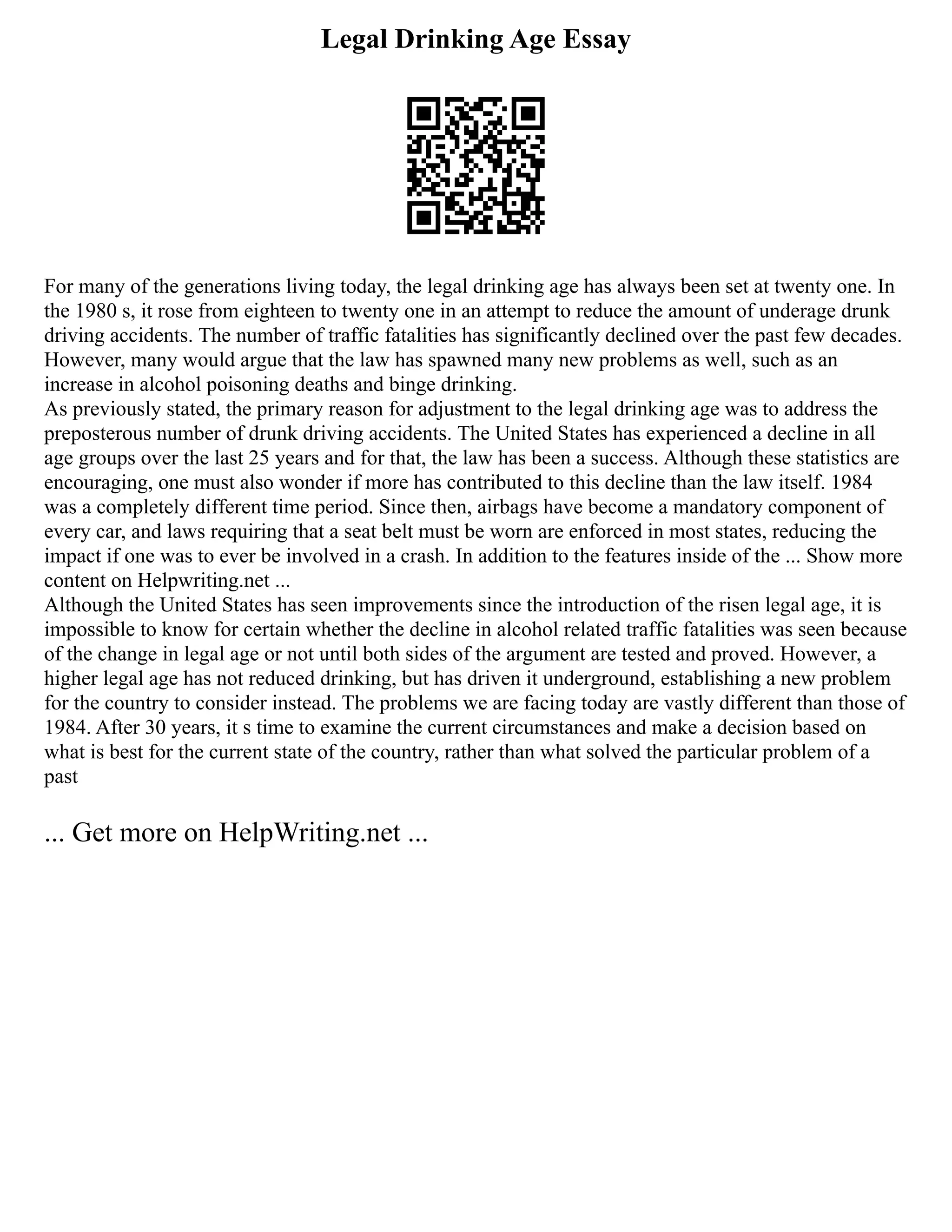 Legal Drinking Age Essay
For many of the generations living today, the legal drinking age has always been set at twenty one. In
the 1980 s, it rose from eighteen to twenty one in an attempt to reduce the amount of underage drunk
driving accidents. The number of traffic fatalities has significantly declined over the past few decades.
However, many would argue that the law has spawned many new problems as well, such as an
increase in alcohol poisoning deaths and binge drinking.
As previously stated, the primary reason for adjustment to the legal drinking age was to address the
preposterous number of drunk driving accidents. The United States has experienced a decline in all
age groups over the last 25 years and for that, the law has been a success. Although these statistics are
encouraging, one must also wonder if more has contributed to this decline than the law itself. 1984
was a completely different time period. Since then, airbags have become a mandatory component of
every car, and laws requiring that a seat belt must be worn are enforced in most states, reducing the
impact if one was to ever be involved in a crash. In addition to the features inside of the ... Show more
content on Helpwriting.net ...
Although the United States has seen improvements since the introduction of the risen legal age, it is
impossible to know for certain whether the decline in alcohol related traffic fatalities was seen because
of the change in legal age or not until both sides of the argument are tested and proved. However, a
higher legal age has not reduced drinking, but has driven it underground, establishing a new problem
for the country to consider instead. The problems we are facing today are vastly different than those of
1984. After 30 years, it s time to examine the current circumstances and make a decision based on
what is best for the current state of the country, rather than what solved the particular problem of a
past
... Get more on HelpWriting.net ...
 