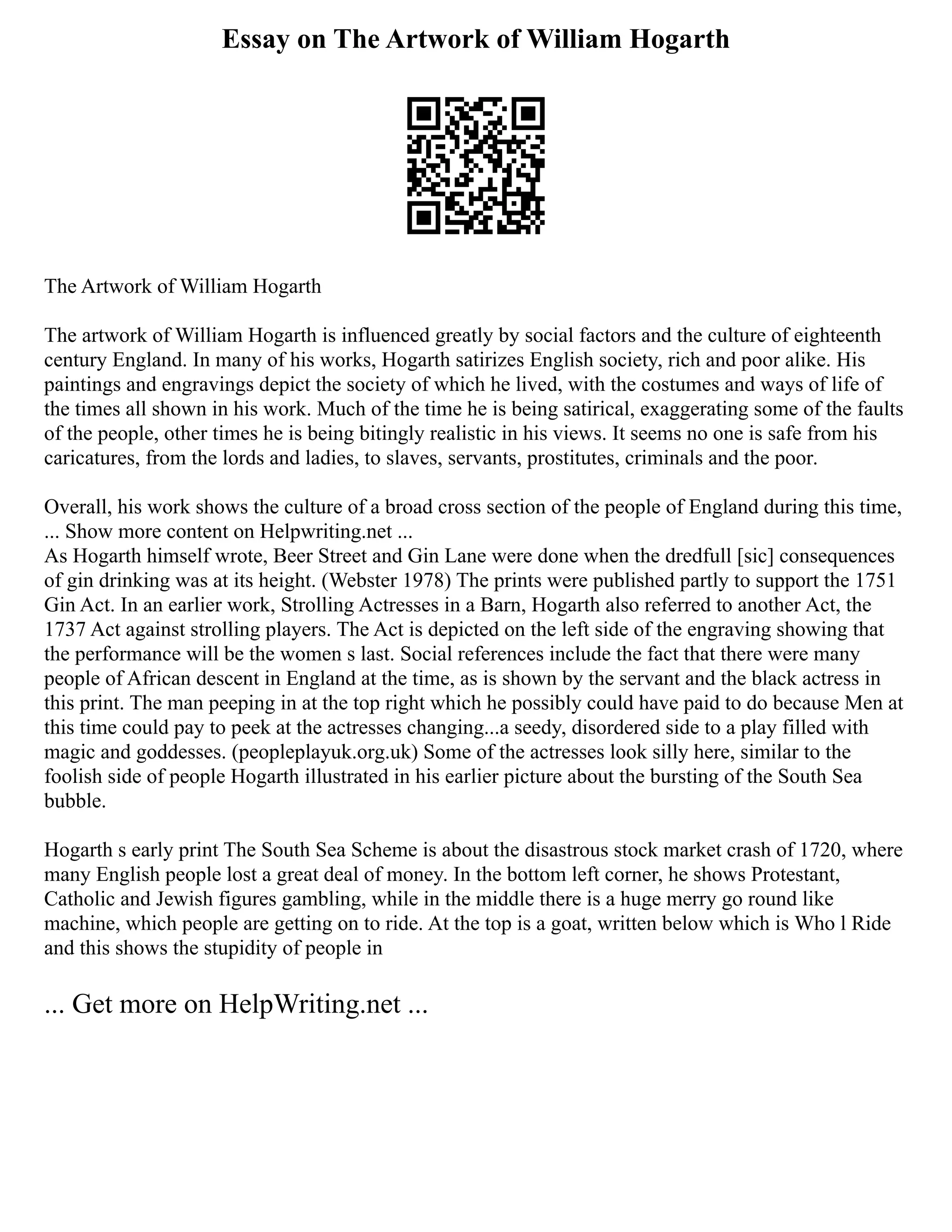 Essay on The Artwork of William Hogarth
The Artwork of William Hogarth
The artwork of William Hogarth is influenced greatly by social factors and the culture of eighteenth
century England. In many of his works, Hogarth satirizes English society, rich and poor alike. His
paintings and engravings depict the society of which he lived, with the costumes and ways of life of
the times all shown in his work. Much of the time he is being satirical, exaggerating some of the faults
of the people, other times he is being bitingly realistic in his views. It seems no one is safe from his
caricatures, from the lords and ladies, to slaves, servants, prostitutes, criminals and the poor.
Overall, his work shows the culture of a broad cross section of the people of England during this time,
... Show more content on Helpwriting.net ...
As Hogarth himself wrote, Beer Street and Gin Lane were done when the dredfull [sic] consequences
of gin drinking was at its height. (Webster 1978) The prints were published partly to support the 1751
Gin Act. In an earlier work, Strolling Actresses in a Barn, Hogarth also referred to another Act, the
1737 Act against strolling players. The Act is depicted on the left side of the engraving showing that
the performance will be the women s last. Social references include the fact that there were many
people of African descent in England at the time, as is shown by the servant and the black actress in
this print. The man peeping in at the top right which he possibly could have paid to do because Men at
this time could pay to peek at the actresses changing...a seedy, disordered side to a play filled with
magic and goddesses. (peopleplayuk.org.uk) Some of the actresses look silly here, similar to the
foolish side of people Hogarth illustrated in his earlier picture about the bursting of the South Sea
bubble.
Hogarth s early print The South Sea Scheme is about the disastrous stock market crash of 1720, where
many English people lost a great deal of money. In the bottom left corner, he shows Protestant,
Catholic and Jewish figures gambling, while in the middle there is a huge merry go round like
machine, which people are getting on to ride. At the top is a goat, written below which is Who l Ride
and this shows the stupidity of people in
... Get more on HelpWriting.net ...
 