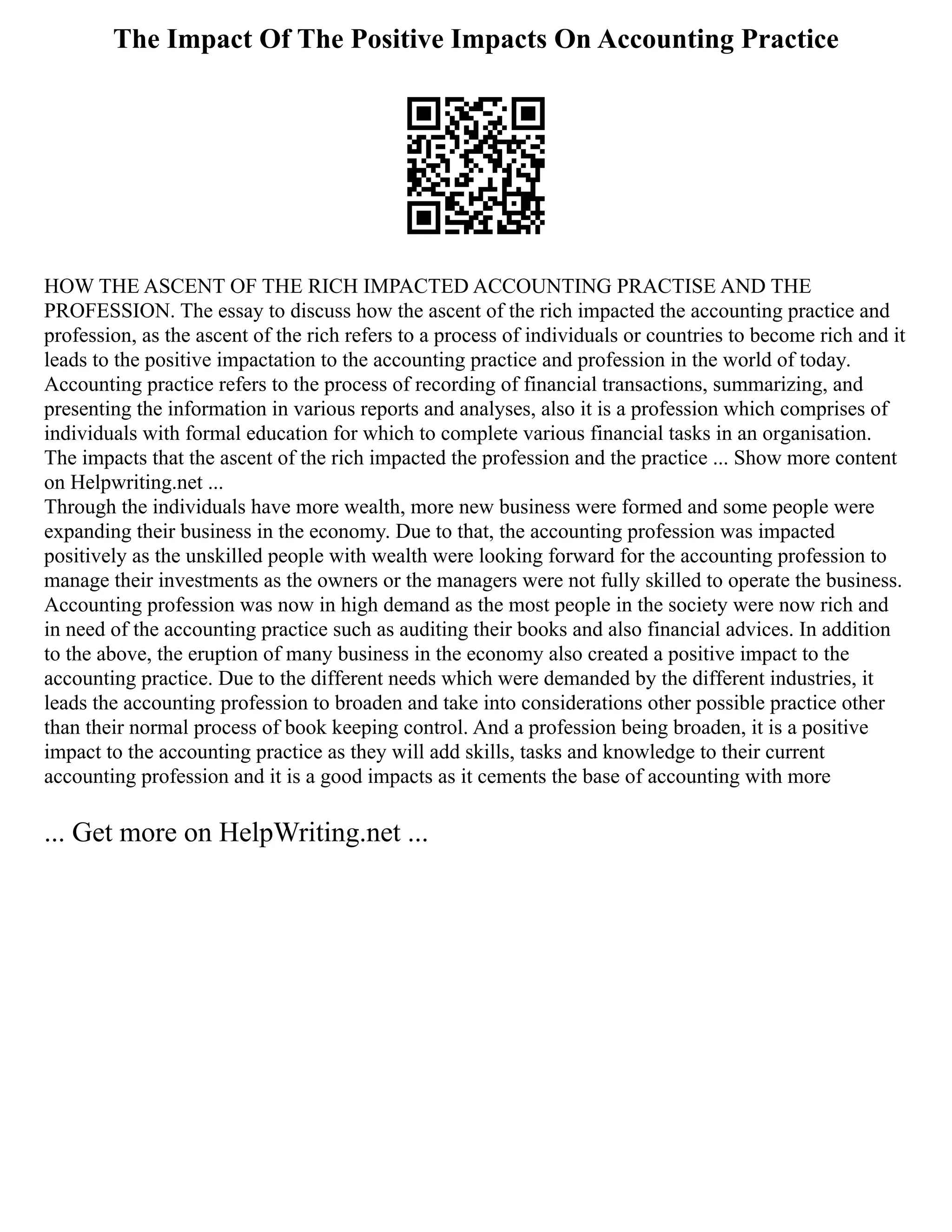 The Impact Of The Positive Impacts On Accounting Practice
HOW THE ASCENT OF THE RICH IMPACTED ACCOUNTING PRACTISE AND THE
PROFESSION. The essay to discuss how the ascent of the rich impacted the accounting practice and
profession, as the ascent of the rich refers to a process of individuals or countries to become rich and it
leads to the positive impactation to the accounting practice and profession in the world of today.
Accounting practice refers to the process of recording of financial transactions, summarizing, and
presenting the information in various reports and analyses, also it is a profession which comprises of
individuals with formal education for which to complete various financial tasks in an organisation.
The impacts that the ascent of the rich impacted the profession and the practice ... Show more content
on Helpwriting.net ...
Through the individuals have more wealth, more new business were formed and some people were
expanding their business in the economy. Due to that, the accounting profession was impacted
positively as the unskilled people with wealth were looking forward for the accounting profession to
manage their investments as the owners or the managers were not fully skilled to operate the business.
Accounting profession was now in high demand as the most people in the society were now rich and
in need of the accounting practice such as auditing their books and also financial advices. In addition
to the above, the eruption of many business in the economy also created a positive impact to the
accounting practice. Due to the different needs which were demanded by the different industries, it
leads the accounting profession to broaden and take into considerations other possible practice other
than their normal process of book keeping control. And a profession being broaden, it is a positive
impact to the accounting practice as they will add skills, tasks and knowledge to their current
accounting profession and it is a good impacts as it cements the base of accounting with more
... Get more on HelpWriting.net ...
 