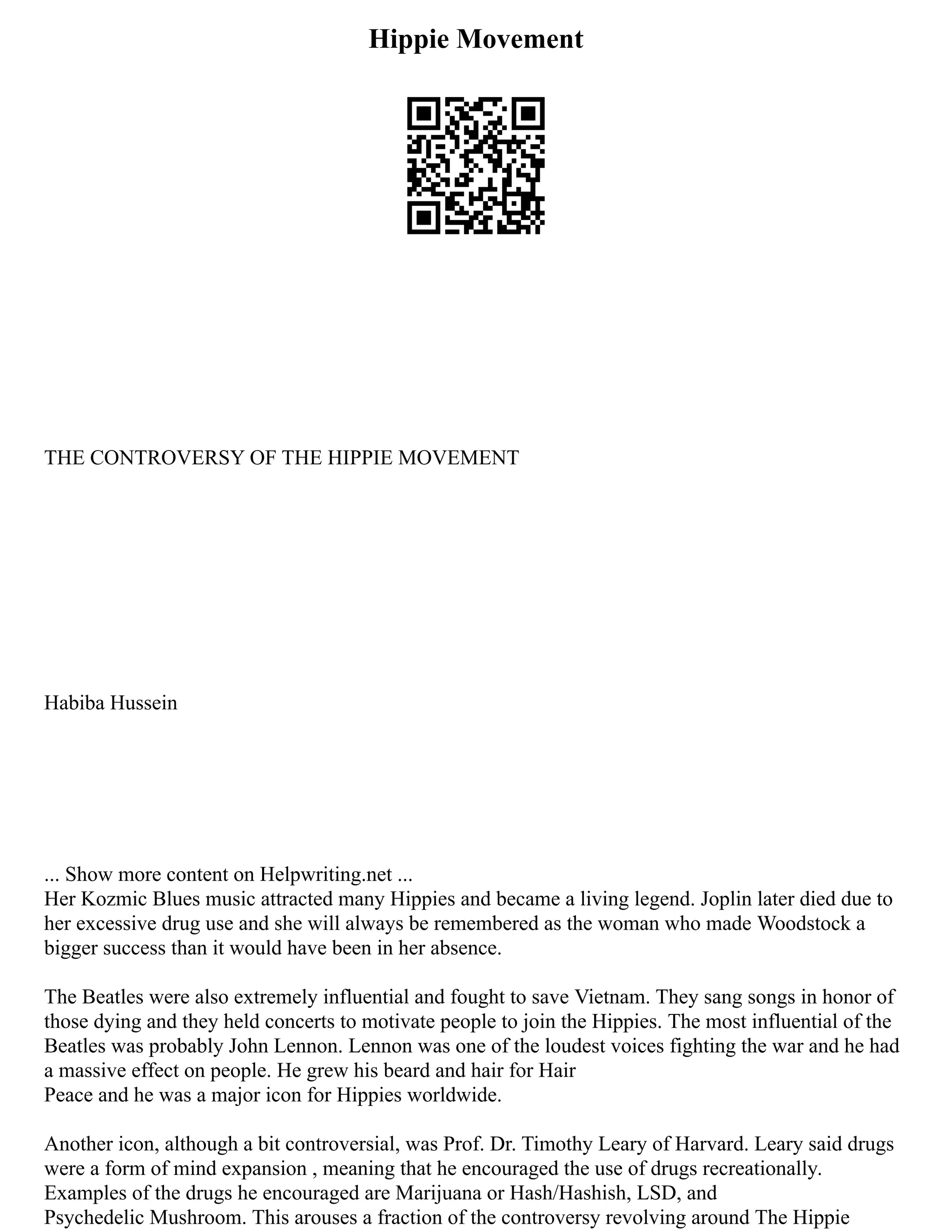 Hippie Movement
THE CONTROVERSY OF THE HIPPIE MOVEMENT
Habiba Hussein
... Show more content on Helpwriting.net ...
Her Kozmic Blues music attracted many Hippies and became a living legend. Joplin later died due to
her excessive drug use and she will always be remembered as the woman who made Woodstock a
bigger success than it would have been in her absence.
The Beatles were also extremely influential and fought to save Vietnam. They sang songs in honor of
those dying and they held concerts to motivate people to join the Hippies. The most influential of the
Beatles was probably John Lennon. Lennon was one of the loudest voices fighting the war and he had
a massive effect on people. He grew his beard and hair for Hair
Peace and he was a major icon for Hippies worldwide.
Another icon, although a bit controversial, was Prof. Dr. Timothy Leary of Harvard. Leary said drugs
were a form of mind expansion , meaning that he encouraged the use of drugs recreationally.
Examples of the drugs he encouraged are Marijuana or Hash/Hashish, LSD, and
Psychedelic Mushroom. This arouses a fraction of the controversy revolving around The Hippie
 