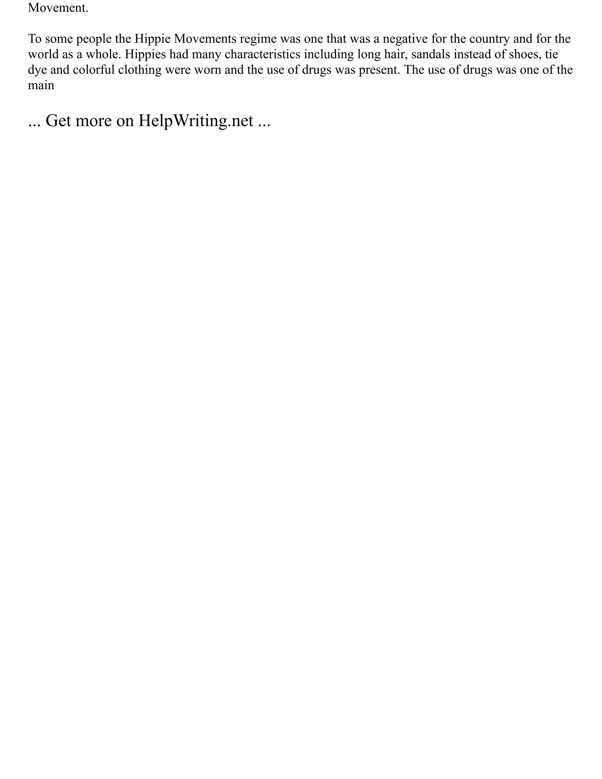 Movement.
To some people the Hippie Movements regime was one that was a negative for the country and for the
world as a whole. Hippies had many characteristics including long hair, sandals instead of shoes, tie
dye and colorful clothing were worn and the use of drugs was present. The use of drugs was one of the
main
... Get more on HelpWriting.net ...
 