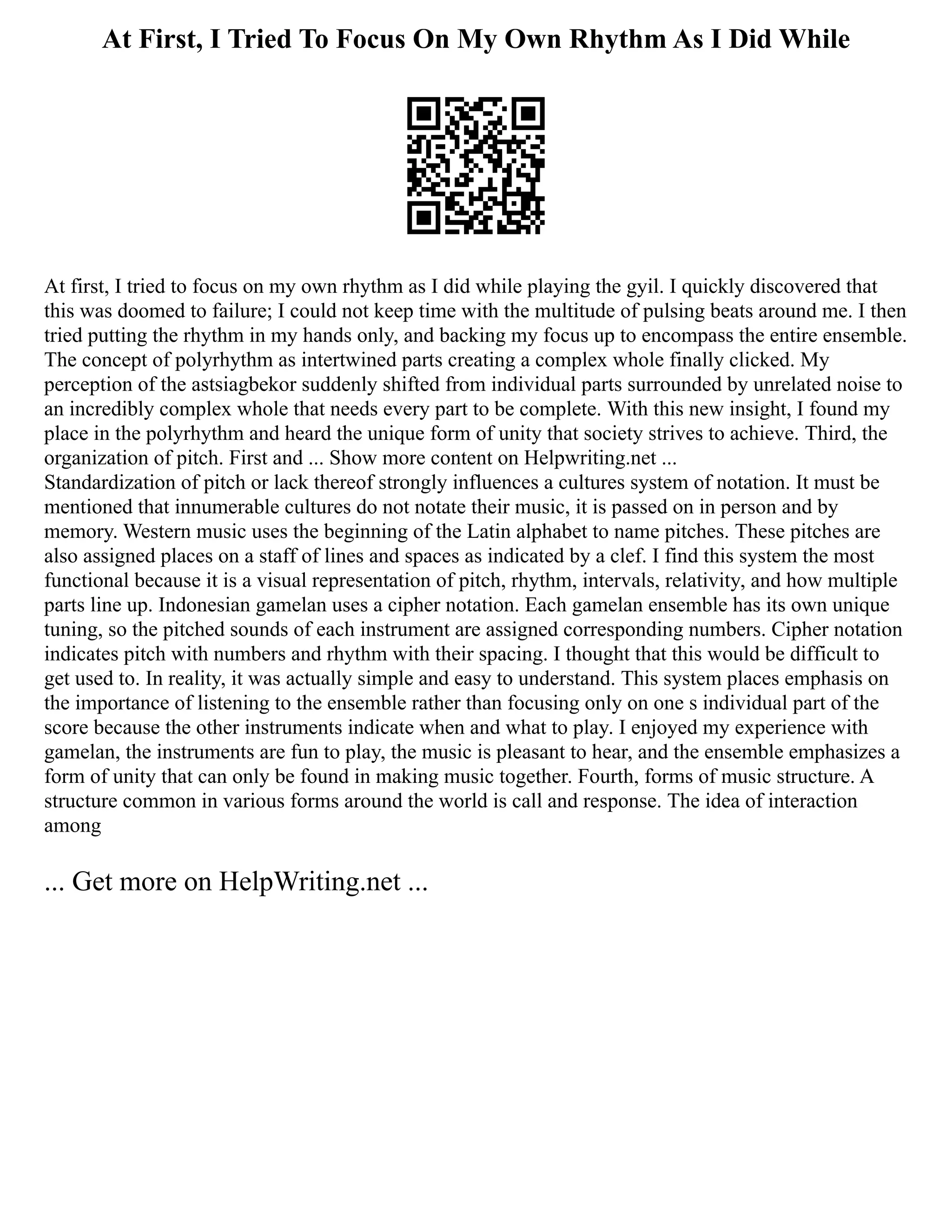 At First, I Tried To Focus On My Own Rhythm As I Did While
At first, I tried to focus on my own rhythm as I did while playing the gyil. I quickly discovered that
this was doomed to failure; I could not keep time with the multitude of pulsing beats around me. I then
tried putting the rhythm in my hands only, and backing my focus up to encompass the entire ensemble.
The concept of polyrhythm as intertwined parts creating a complex whole finally clicked. My
perception of the astsiagbekor suddenly shifted from individual parts surrounded by unrelated noise to
an incredibly complex whole that needs every part to be complete. With this new insight, I found my
place in the polyrhythm and heard the unique form of unity that society strives to achieve. Third, the
organization of pitch. First and ... Show more content on Helpwriting.net ...
Standardization of pitch or lack thereof strongly influences a cultures system of notation. It must be
mentioned that innumerable cultures do not notate their music, it is passed on in person and by
memory. Western music uses the beginning of the Latin alphabet to name pitches. These pitches are
also assigned places on a staff of lines and spaces as indicated by a clef. I find this system the most
functional because it is a visual representation of pitch, rhythm, intervals, relativity, and how multiple
parts line up. Indonesian gamelan uses a cipher notation. Each gamelan ensemble has its own unique
tuning, so the pitched sounds of each instrument are assigned corresponding numbers. Cipher notation
indicates pitch with numbers and rhythm with their spacing. I thought that this would be difficult to
get used to. In reality, it was actually simple and easy to understand. This system places emphasis on
the importance of listening to the ensemble rather than focusing only on one s individual part of the
score because the other instruments indicate when and what to play. I enjoyed my experience with
gamelan, the instruments are fun to play, the music is pleasant to hear, and the ensemble emphasizes a
form of unity that can only be found in making music together. Fourth, forms of music structure. A
structure common in various forms around the world is call and response. The idea of interaction
among
... Get more on HelpWriting.net ...
 