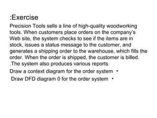 :Exercise
Precision Tools sells a line of high-quality woodworking
tools. When customers place orders on the company’s
Web site, the system checks to see if the items are in
stock, issues a status message to the customer, and
generates a shipping order to the warehouse, which fills the
order. When the order is shipped, the customer is billed.
.The system also produces various reports
Draw a context diagram for the order system •
Draw DFD diagram 0 for the order system •

 