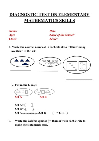 DIAGNOSTIC TEST ON ELEMENTARY
MATHEMATICS SKILLS
Name: Date:
Age: Name of the School:
Class: Score:
1. Write the correct numeral in each blank to tell how many
are there in the set:
2. Fill in the blanks:
Set A Set B
Set A=
Set B=
Set A.......................Set B ( = OR ~ )
3. Write the correct symbol ( ≤ than or ≥) in each circle to
make the statements true.
 