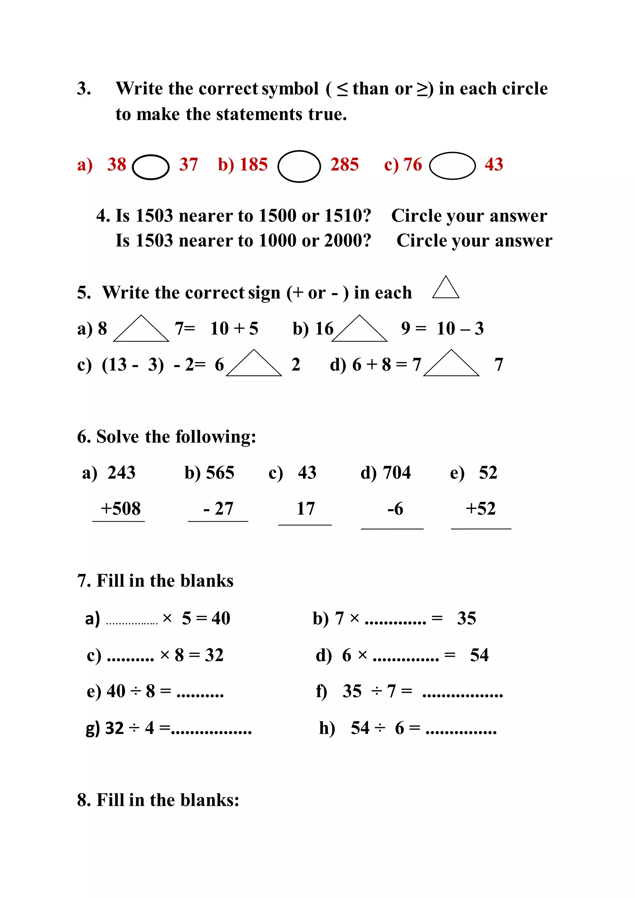 3. Write the correct symbol ( ≤ than or ≥) in each circle
to make the statements true.
a) 38 37 b) 185 285 c) 76 43
4. Is 1503 nearer to 1500 or 1510? Circle your answer
Is 1503 nearer to 1000 or 2000? Circle your answer
5. Write the correct sign (+ or - ) in each
a) 8 7= 10 + 5 b) 16 9 = 10 – 3
c) (13 - 3) - 2= 6 2 d) 6 + 8 = 7 7
6. Solve the following:
a) 243 b) 565 c) 43 d) 704 e) 52
+508 - 27 17 -6 +52
7. Fill in the blanks
a) ................. × 5 = 40 b) 7 × ............. = 35
c) .......... × 8 = 32 d) 6 × .............. = 54
e) 40 ÷ 8 = .......... f) 35 ÷ 7 = .................
g) 32 ÷ 4 =................. h) 54 ÷ 6 = ...............
8. Fill in the blanks:
 