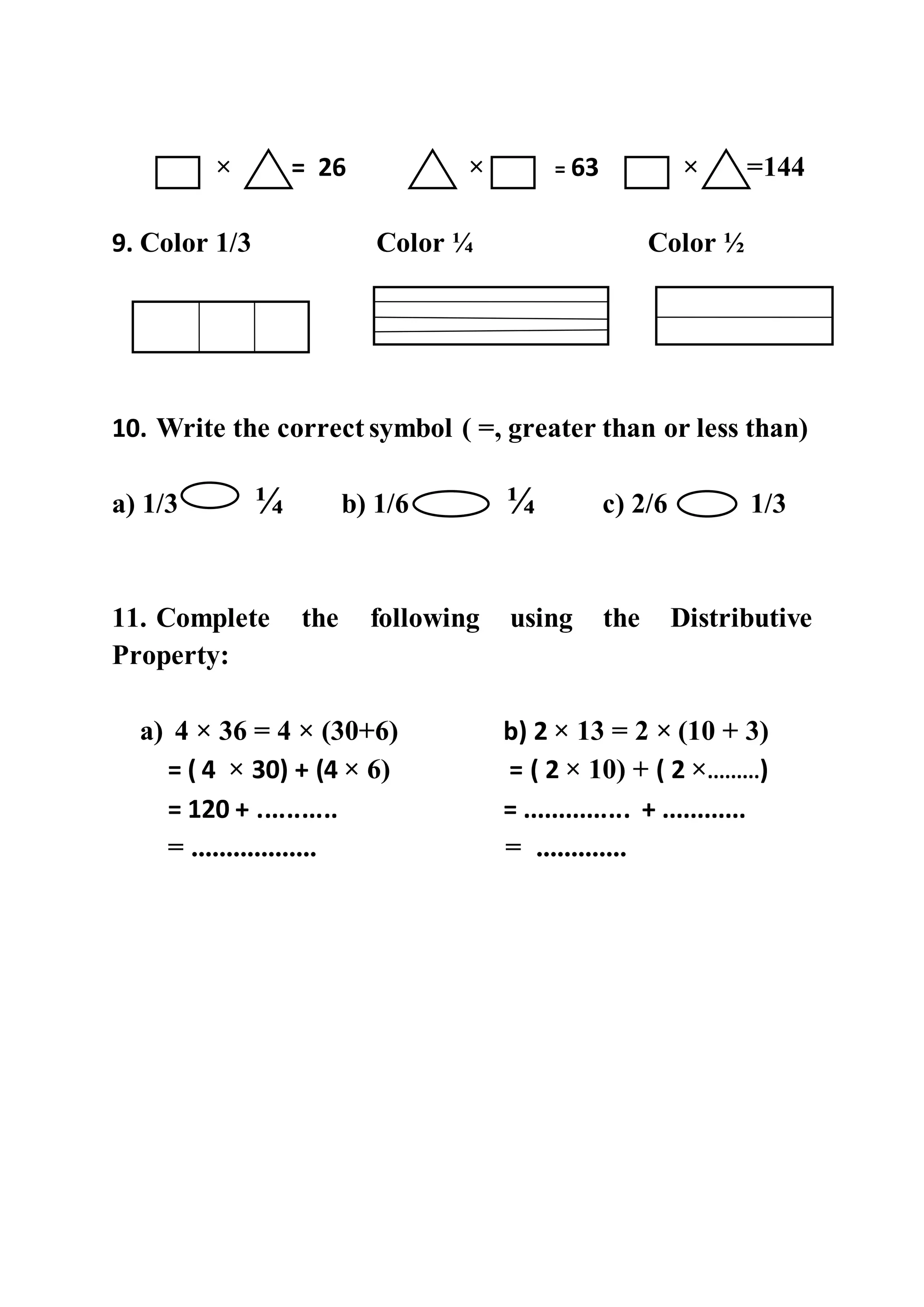 × = 26 × = 63 × =144
9. Color 1/3 Color ¼ Color ½
10. Write the correct symbol ( =, greater than or less than)
a) 1/3 ¼ b) 1/6 ¼ c) 2/6 1/3
11. Complete the following using the Distributive
Property:
a) 4 × 36 = 4 × (30+6) b) 2 × 13 = 2 × (10 + 3)
= ( 4 × 30) + (4 × 6) = ( 2 × 10) + ( 2 ×.........)
= 120 + ........... = ............... + ............
= .................. = .............
 