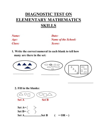DIAGNOSTIC TEST ON
ELEMENTARY MATHEMATICS
SKILLS
Name: Date:
Age: Name of the School:
Class: Score:
1. Write the correct numeral in each blank to tell how
many are there in the set:
2. Fill in the blanks:
Set A Set B
Set A=
Set B=
Set A.......................Set B ( = OR ~ )
 