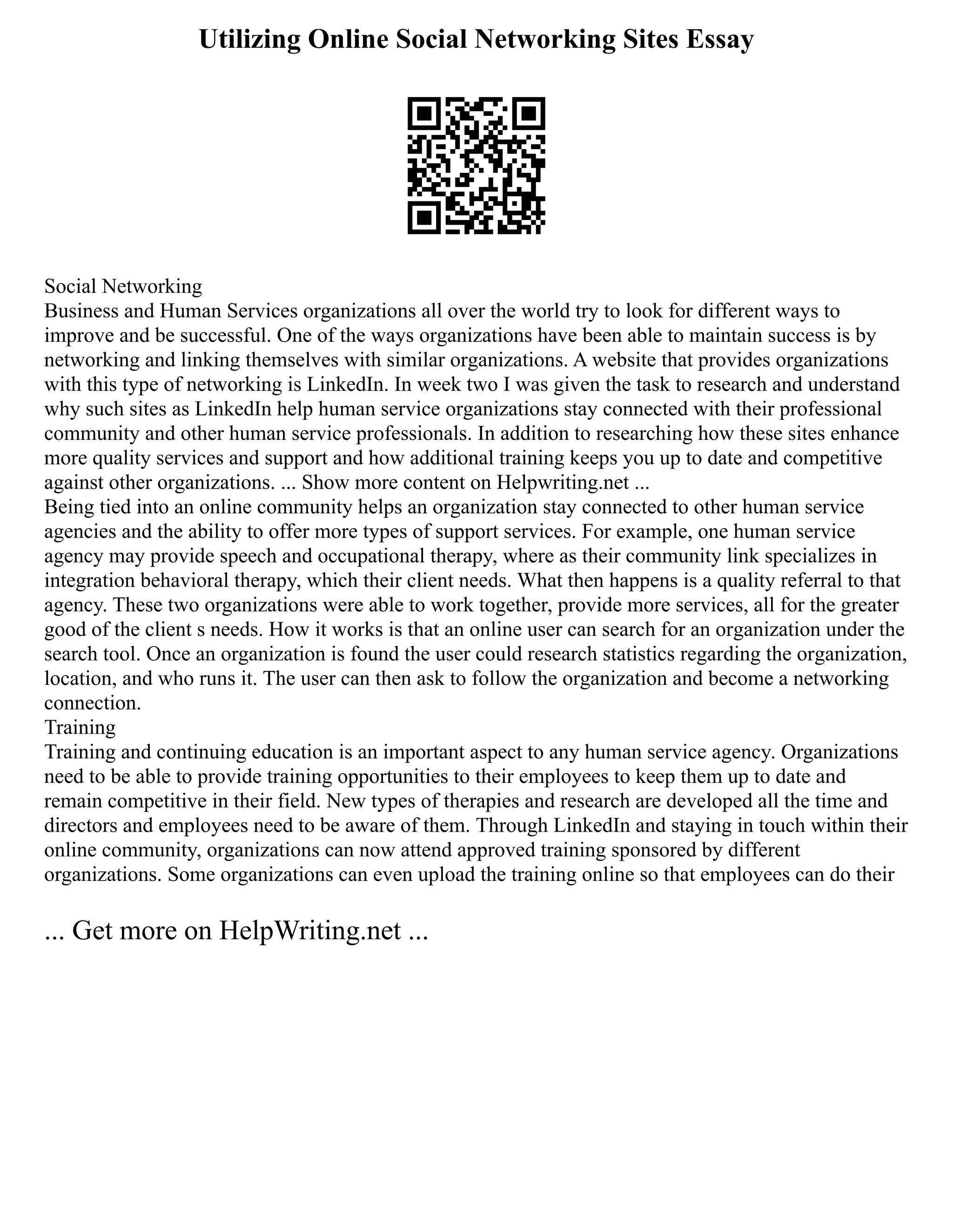 Utilizing Online Social Networking Sites Essay
Social Networking
Business and Human Services organizations all over the world try to look for different ways to
improve and be successful. One of the ways organizations have been able to maintain success is by
networking and linking themselves with similar organizations. A website that provides organizations
with this type of networking is LinkedIn. In week two I was given the task to research and understand
why such sites as LinkedIn help human service organizations stay connected with their professional
community and other human service professionals. In addition to researching how these sites enhance
more quality services and support and how additional training keeps you up to date and competitive
against other organizations. ... Show more content on Helpwriting.net ...
Being tied into an online community helps an organization stay connected to other human service
agencies and the ability to offer more types of support services. For example, one human service
agency may provide speech and occupational therapy, where as their community link specializes in
integration behavioral therapy, which their client needs. What then happens is a quality referral to that
agency. These two organizations were able to work together, provide more services, all for the greater
good of the client s needs. How it works is that an online user can search for an organization under the
search tool. Once an organization is found the user could research statistics regarding the organization,
location, and who runs it. The user can then ask to follow the organization and become a networking
connection.
Training
Training and continuing education is an important aspect to any human service agency. Organizations
need to be able to provide training opportunities to their employees to keep them up to date and
remain competitive in their field. New types of therapies and research are developed all the time and
directors and employees need to be aware of them. Through LinkedIn and staying in touch within their
online community, organizations can now attend approved training sponsored by different
organizations. Some organizations can even upload the training online so that employees can do their
... Get more on HelpWriting.net ...
 