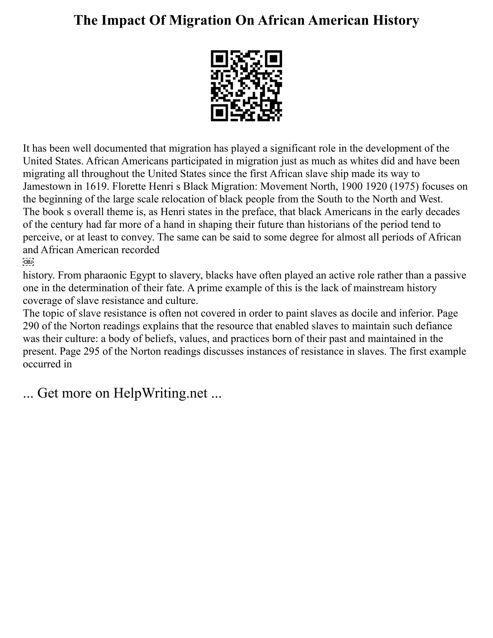 The Impact Of Migration On African American History
It has been well documented that migration has played a significant role in the development of the
United States. African Americans participated in migration just as much as whites did and have been
migrating all throughout the United States since the first African slave ship made its way to
Jamestown in 1619. Florette Henri s Black Migration: Movement North, 1900 1920 (1975) focuses on
the beginning of the large scale relocation of black people from the South to the North and West.
The book s overall theme is, as Henri states in the preface, that black Americans in the early decades
of the century had far more of a hand in shaping their future than historians of the period tend to
perceive, or at least to convey. The same can be said to some degree for almost all periods of African
and African American recorded
￼
history. From pharaonic Egypt to slavery, blacks have often played an active role rather than a passive
one in the determination of their fate. A prime example of this is the lack of mainstream history
coverage of slave resistance and culture.
The topic of slave resistance is often not covered in order to paint slaves as docile and inferior. Page
290 of the Norton readings explains that the resource that enabled slaves to maintain such defiance
was their culture: a body of beliefs, values, and practices born of their past and maintained in the
present. Page 295 of the Norton readings discusses instances of resistance in slaves. The first example
occurred in
... Get more on HelpWriting.net ...
 