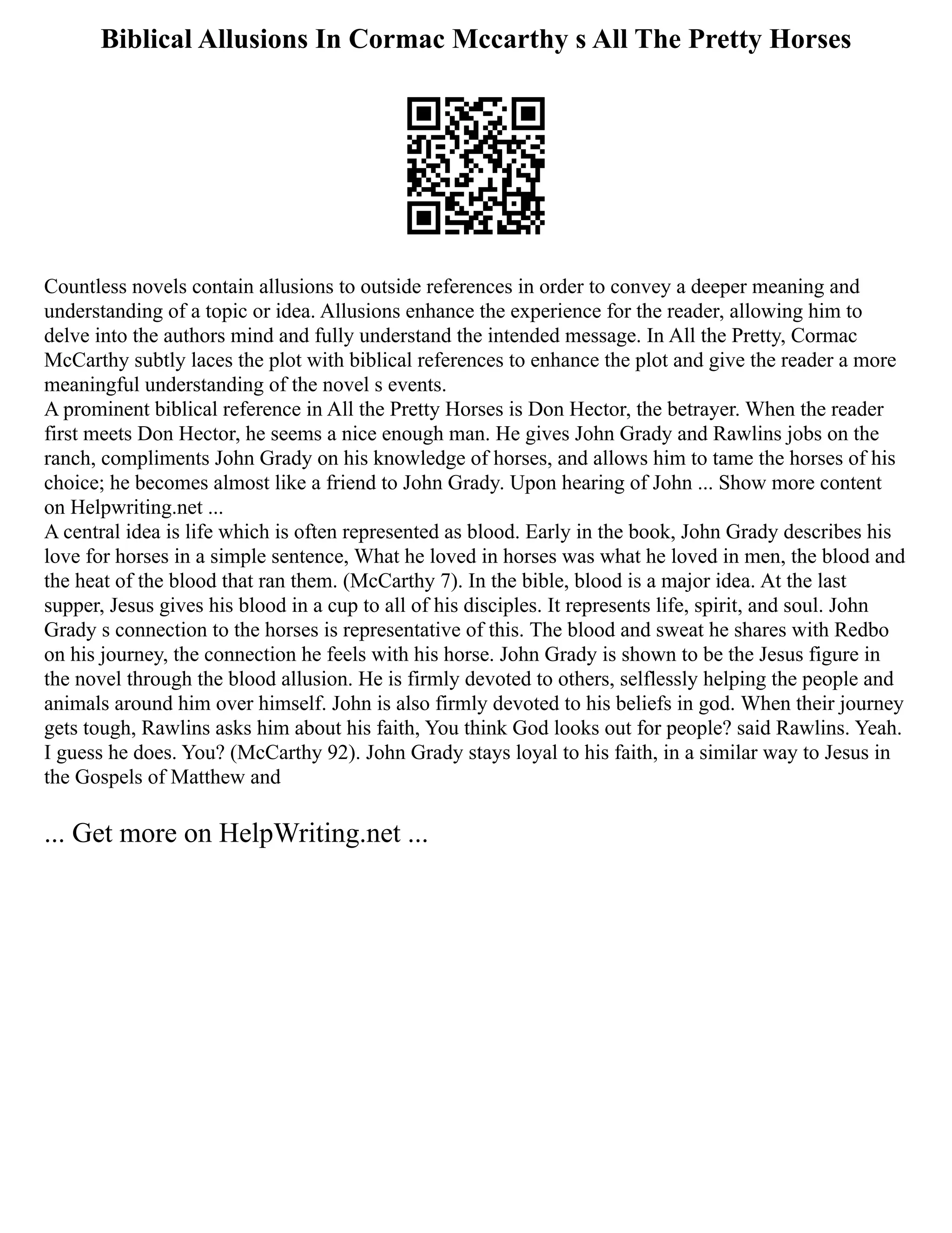Biblical Allusions In Cormac Mccarthy s All The Pretty Horses
Countless novels contain allusions to outside references in order to convey a deeper meaning and
understanding of a topic or idea. Allusions enhance the experience for the reader, allowing him to
delve into the authors mind and fully understand the intended message. In All the Pretty, Cormac
McCarthy subtly laces the plot with biblical references to enhance the plot and give the reader a more
meaningful understanding of the novel s events.
A prominent biblical reference in All the Pretty Horses is Don Hector, the betrayer. When the reader
first meets Don Hector, he seems a nice enough man. He gives John Grady and Rawlins jobs on the
ranch, compliments John Grady on his knowledge of horses, and allows him to tame the horses of his
choice; he becomes almost like a friend to John Grady. Upon hearing of John ... Show more content
on Helpwriting.net ...
A central idea is life which is often represented as blood. Early in the book, John Grady describes his
love for horses in a simple sentence, What he loved in horses was what he loved in men, the blood and
the heat of the blood that ran them. (McCarthy 7). In the bible, blood is a major idea. At the last
supper, Jesus gives his blood in a cup to all of his disciples. It represents life, spirit, and soul. John
Grady s connection to the horses is representative of this. The blood and sweat he shares with Redbo
on his journey, the connection he feels with his horse. John Grady is shown to be the Jesus figure in
the novel through the blood allusion. He is firmly devoted to others, selflessly helping the people and
animals around him over himself. John is also firmly devoted to his beliefs in god. When their journey
gets tough, Rawlins asks him about his faith, You think God looks out for people? said Rawlins. Yeah.
I guess he does. You? (McCarthy 92). John Grady stays loyal to his faith, in a similar way to Jesus in
the Gospels of Matthew and
... Get more on HelpWriting.net ...
 