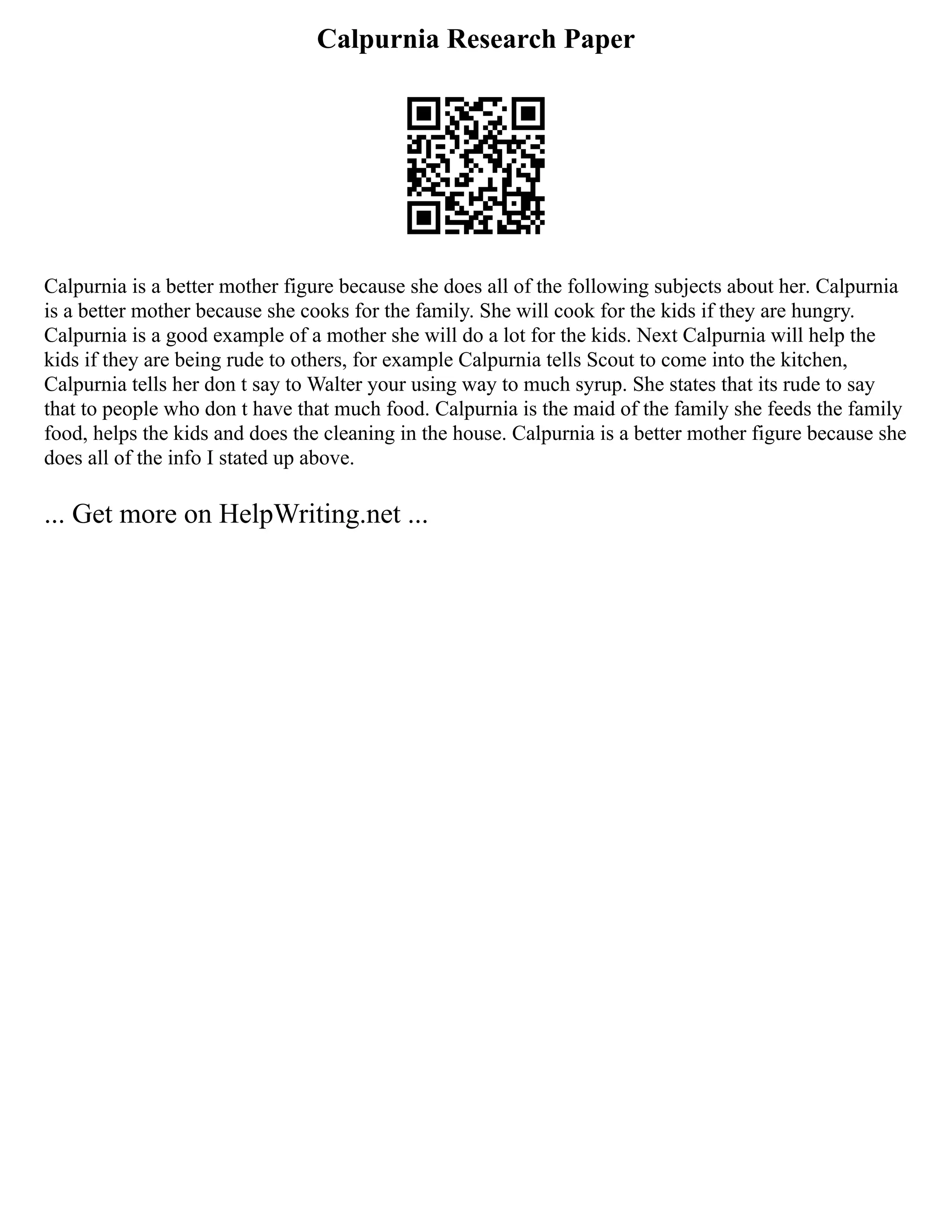 Calpurnia Research Paper
Calpurnia is a better mother figure because she does all of the following subjects about her. Calpurnia
is a better mother because she cooks for the family. She will cook for the kids if they are hungry.
Calpurnia is a good example of a mother she will do a lot for the kids. Next Calpurnia will help the
kids if they are being rude to others, for example Calpurnia tells Scout to come into the kitchen,
Calpurnia tells her don t say to Walter your using way to much syrup. She states that its rude to say
that to people who don t have that much food. Calpurnia is the maid of the family she feeds the family
food, helps the kids and does the cleaning in the house. Calpurnia is a better mother figure because she
does all of the info I stated up above.
... Get more on HelpWriting.net ...
 