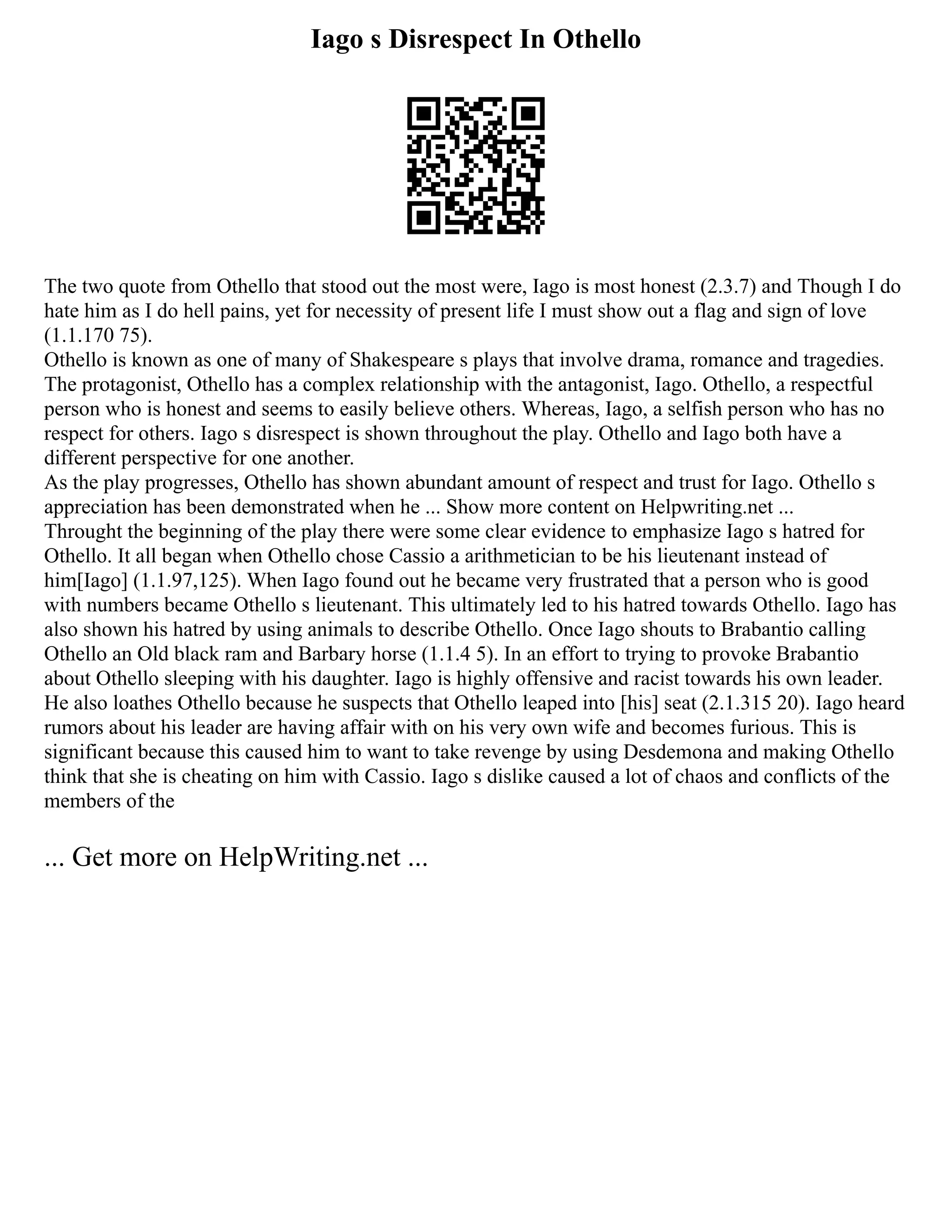 Iago s Disrespect In Othello
The two quote from Othello that stood out the most were, Iago is most honest (2.3.7) and Though I do
hate him as I do hell pains, yet for necessity of present life I must show out a flag and sign of love
(1.1.170 75).
Othello is known as one of many of Shakespeare s plays that involve drama, romance and tragedies.
The protagonist, Othello has a complex relationship with the antagonist, Iago. Othello, a respectful
person who is honest and seems to easily believe others. Whereas, Iago, a selfish person who has no
respect for others. Iago s disrespect is shown throughout the play. Othello and Iago both have a
different perspective for one another.
As the play progresses, Othello has shown abundant amount of respect and trust for Iago. Othello s
appreciation has been demonstrated when he ... Show more content on Helpwriting.net ...
Throught the beginning of the play there were some clear evidence to emphasize Iago s hatred for
Othello. It all began when Othello chose Cassio a arithmetician to be his lieutenant instead of
him[Iago] (1.1.97,125). When Iago found out he became very frustrated that a person who is good
with numbers became Othello s lieutenant. This ultimately led to his hatred towards Othello. Iago has
also shown his hatred by using animals to describe Othello. Once Iago shouts to Brabantio calling
Othello an Old black ram and Barbary horse (1.1.4 5). In an effort to trying to provoke Brabantio
about Othello sleeping with his daughter. Iago is highly offensive and racist towards his own leader.
He also loathes Othello because he suspects that Othello leaped into [his] seat (2.1.315 20). Iago heard
rumors about his leader are having affair with on his very own wife and becomes furious. This is
significant because this caused him to want to take revenge by using Desdemona and making Othello
think that she is cheating on him with Cassio. Iago s dislike caused a lot of chaos and conflicts of the
members of the
... Get more on HelpWriting.net ...
 