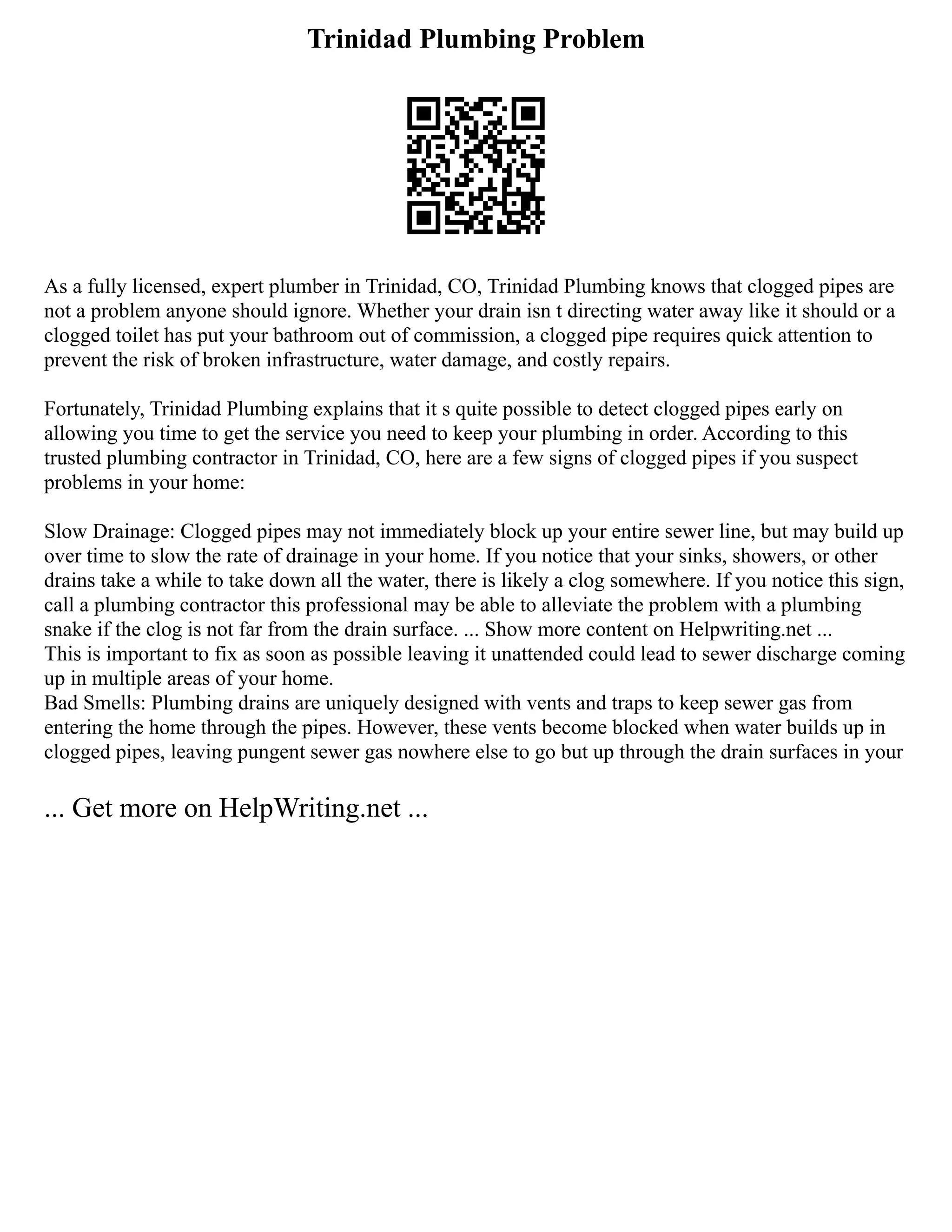 Trinidad Plumbing Problem
As a fully licensed, expert plumber in Trinidad, CO, Trinidad Plumbing knows that clogged pipes are
not a problem anyone should ignore. Whether your drain isn t directing water away like it should or a
clogged toilet has put your bathroom out of commission, a clogged pipe requires quick attention to
prevent the risk of broken infrastructure, water damage, and costly repairs.
Fortunately, Trinidad Plumbing explains that it s quite possible to detect clogged pipes early on
allowing you time to get the service you need to keep your plumbing in order. According to this
trusted plumbing contractor in Trinidad, CO, here are a few signs of clogged pipes if you suspect
problems in your home:
Slow Drainage: Clogged pipes may not immediately block up your entire sewer line, but may build up
over time to slow the rate of drainage in your home. If you notice that your sinks, showers, or other
drains take a while to take down all the water, there is likely a clog somewhere. If you notice this sign,
call a plumbing contractor this professional may be able to alleviate the problem with a plumbing
snake if the clog is not far from the drain surface. ... Show more content on Helpwriting.net ...
This is important to fix as soon as possible leaving it unattended could lead to sewer discharge coming
up in multiple areas of your home.
Bad Smells: Plumbing drains are uniquely designed with vents and traps to keep sewer gas from
entering the home through the pipes. However, these vents become blocked when water builds up in
clogged pipes, leaving pungent sewer gas nowhere else to go but up through the drain surfaces in your
... Get more on HelpWriting.net ...
 