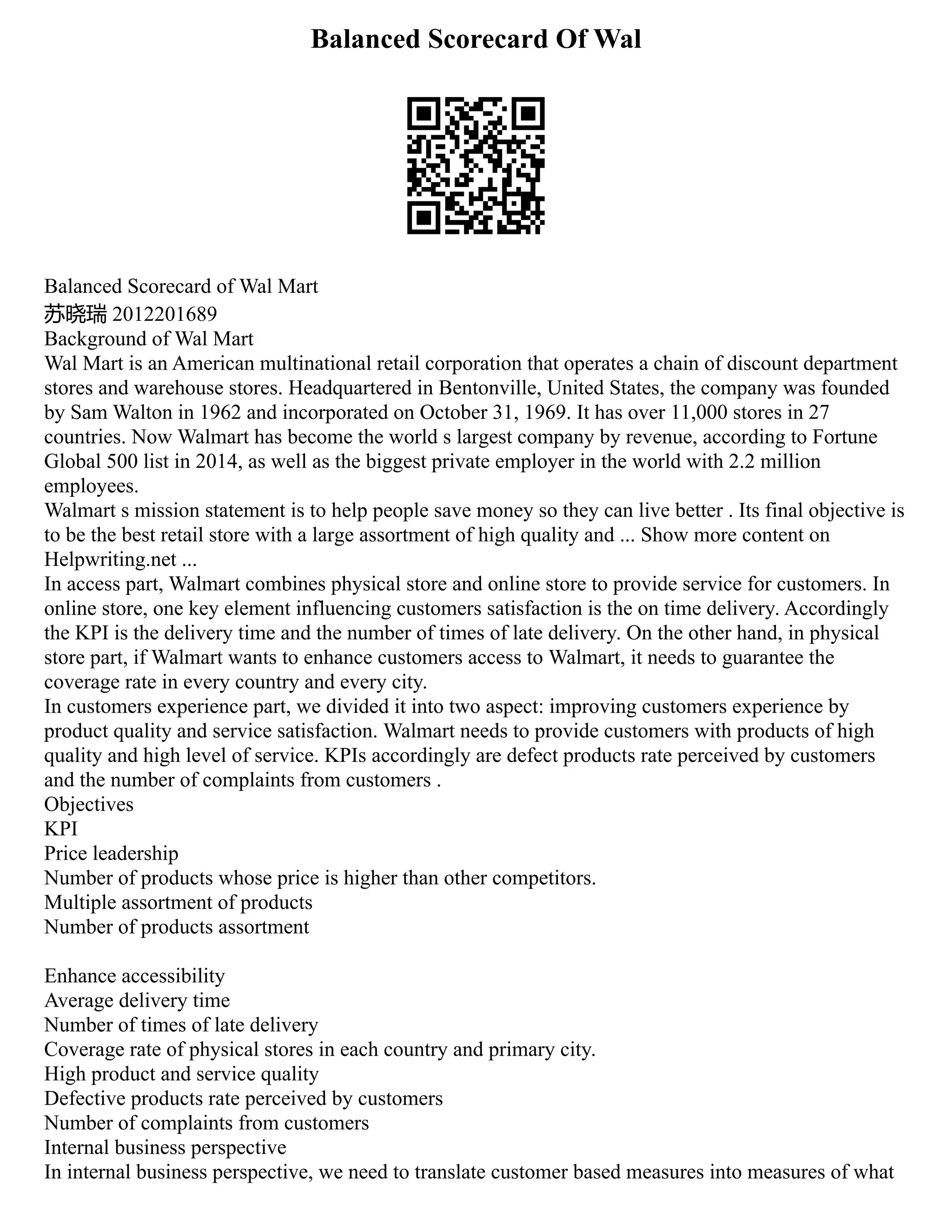Balanced Scorecard Of Wal
Balanced Scorecard of Wal Mart
苏晓瑞 2012201689
Background of Wal Mart
Wal Mart is an American multinational retail corporation that operates a chain of discount department
stores and warehouse stores. Headquartered in Bentonville, United States, the company was founded
by Sam Walton in 1962 and incorporated on October 31, 1969. It has over 11,000 stores in 27
countries. Now Walmart has become the world s largest company by revenue, according to Fortune
Global 500 list in 2014, as well as the biggest private employer in the world with 2.2 million
employees.
Walmart s mission statement is to help people save money so they can live better . Its final objective is
to be the best retail store with a large assortment of high quality and ... Show more content on
Helpwriting.net ...
In access part, Walmart combines physical store and online store to provide service for customers. In
online store, one key element influencing customers satisfaction is the on time delivery. Accordingly
the KPI is the delivery time and the number of times of late delivery. On the other hand, in physical
store part, if Walmart wants to enhance customers access to Walmart, it needs to guarantee the
coverage rate in every country and every city.
In customers experience part, we divided it into two aspect: improving customers experience by
product quality and service satisfaction. Walmart needs to provide customers with products of high
quality and high level of service. KPIs accordingly are defect products rate perceived by customers
and the number of complaints from customers .
Objectives
KPI
Price leadership
Number of products whose price is higher than other competitors.
Multiple assortment of products
Number of products assortment
Enhance accessibility
Average delivery time
Number of times of late delivery
Coverage rate of physical stores in each country and primary city.
High product and service quality
Defective products rate perceived by customers
Number of complaints from customers
Internal business perspective
In internal business perspective, we need to translate customer based measures into measures of what
 