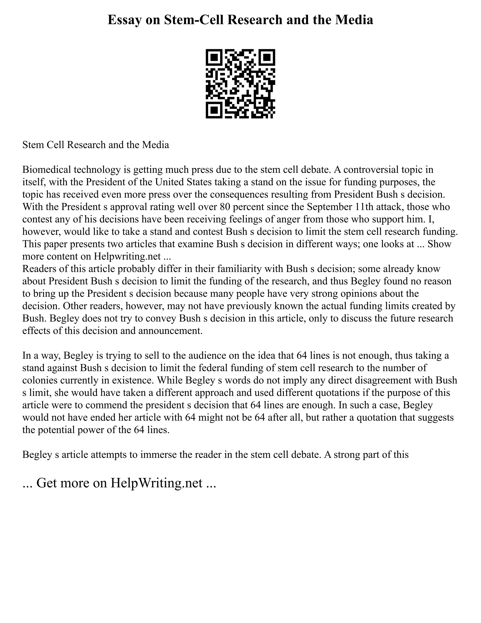 Essay on Stem-Cell Research and the Media
Stem Cell Research and the Media
Biomedical technology is getting much press due to the stem cell debate. A controversial topic in
itself, with the President of the United States taking a stand on the issue for funding purposes, the
topic has received even more press over the consequences resulting from President Bush s decision.
With the President s approval rating well over 80 percent since the September 11th attack, those who
contest any of his decisions have been receiving feelings of anger from those who support him. I,
however, would like to take a stand and contest Bush s decision to limit the stem cell research funding.
This paper presents two articles that examine Bush s decision in different ways; one looks at ... Show
more content on Helpwriting.net ...
Readers of this article probably differ in their familiarity with Bush s decision; some already know
about President Bush s decision to limit the funding of the research, and thus Begley found no reason
to bring up the President s decision because many people have very strong opinions about the
decision. Other readers, however, may not have previously known the actual funding limits created by
Bush. Begley does not try to convey Bush s decision in this article, only to discuss the future research
effects of this decision and announcement.
In a way, Begley is trying to sell to the audience on the idea that 64 lines is not enough, thus taking a
stand against Bush s decision to limit the federal funding of stem cell research to the number of
colonies currently in existence. While Begley s words do not imply any direct disagreement with Bush
s limit, she would have taken a different approach and used different quotations if the purpose of this
article were to commend the president s decision that 64 lines are enough. In such a case, Begley
would not have ended her article with 64 might not be 64 after all, but rather a quotation that suggests
the potential power of the 64 lines.
Begley s article attempts to immerse the reader in the stem cell debate. A strong part of this
... Get more on HelpWriting.net ...
 