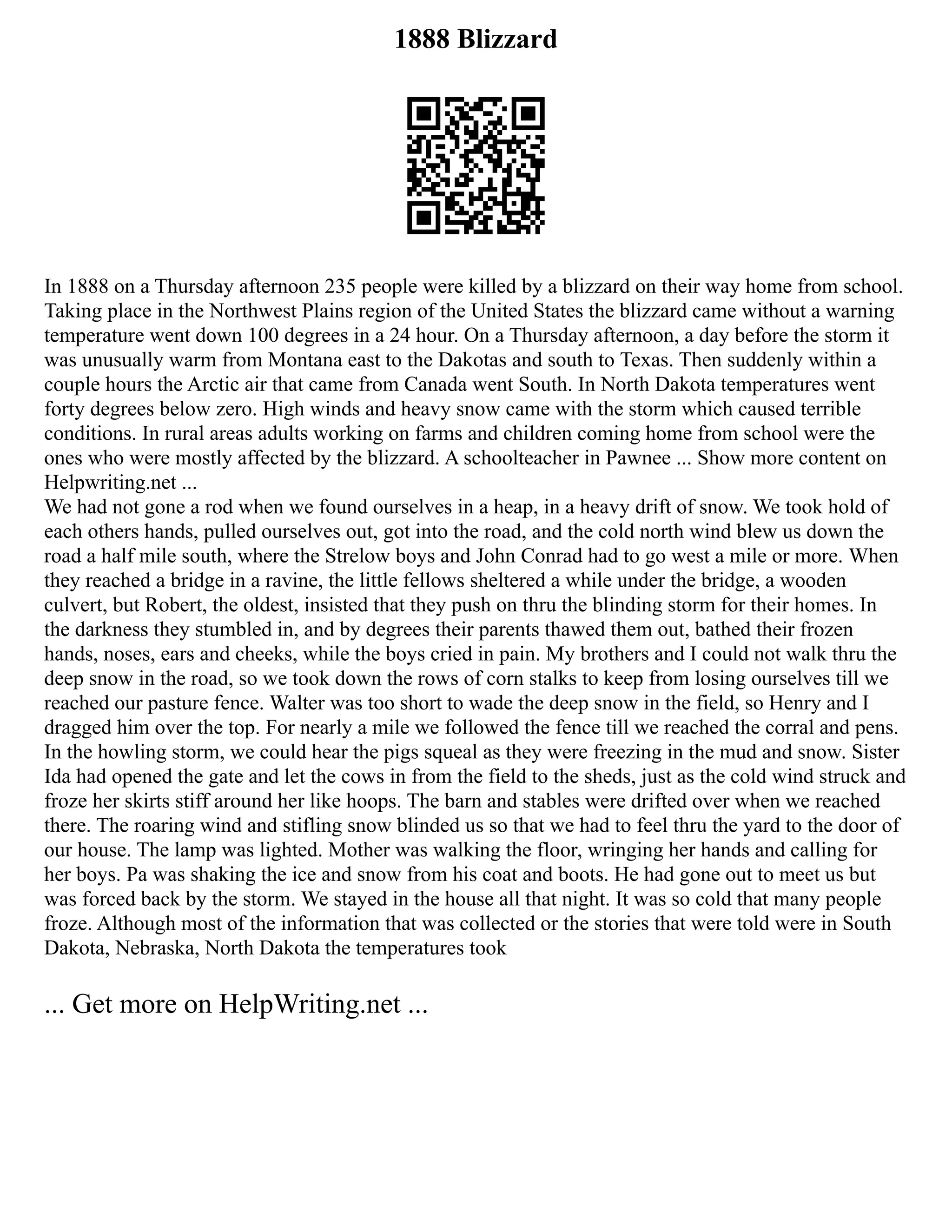 1888 Blizzard
In 1888 on a Thursday afternoon 235 people were killed by a blizzard on their way home from school.
Taking place in the Northwest Plains region of the United States the blizzard came without a warning
temperature went down 100 degrees in a 24 hour. On a Thursday afternoon, a day before the storm it
was unusually warm from Montana east to the Dakotas and south to Texas. Then suddenly within a
couple hours the Arctic air that came from Canada went South. In North Dakota temperatures went
forty degrees below zero. High winds and heavy snow came with the storm which caused terrible
conditions. In rural areas adults working on farms and children coming home from school were the
ones who were mostly affected by the blizzard. A schoolteacher in Pawnee ... Show more content on
Helpwriting.net ...
We had not gone a rod when we found ourselves in a heap, in a heavy drift of snow. We took hold of
each others hands, pulled ourselves out, got into the road, and the cold north wind blew us down the
road a half mile south, where the Strelow boys and John Conrad had to go west a mile or more. When
they reached a bridge in a ravine, the little fellows sheltered a while under the bridge, a wooden
culvert, but Robert, the oldest, insisted that they push on thru the blinding storm for their homes. In
the darkness they stumbled in, and by degrees their parents thawed them out, bathed their frozen
hands, noses, ears and cheeks, while the boys cried in pain. My brothers and I could not walk thru the
deep snow in the road, so we took down the rows of corn stalks to keep from losing ourselves till we
reached our pasture fence. Walter was too short to wade the deep snow in the field, so Henry and I
dragged him over the top. For nearly a mile we followed the fence till we reached the corral and pens.
In the howling storm, we could hear the pigs squeal as they were freezing in the mud and snow. Sister
Ida had opened the gate and let the cows in from the field to the sheds, just as the cold wind struck and
froze her skirts stiff around her like hoops. The barn and stables were drifted over when we reached
there. The roaring wind and stifling snow blinded us so that we had to feel thru the yard to the door of
our house. The lamp was lighted. Mother was walking the floor, wringing her hands and calling for
her boys. Pa was shaking the ice and snow from his coat and boots. He had gone out to meet us but
was forced back by the storm. We stayed in the house all that night. It was so cold that many people
froze. Although most of the information that was collected or the stories that were told were in South
Dakota, Nebraska, North Dakota the temperatures took
... Get more on HelpWriting.net ...
 
