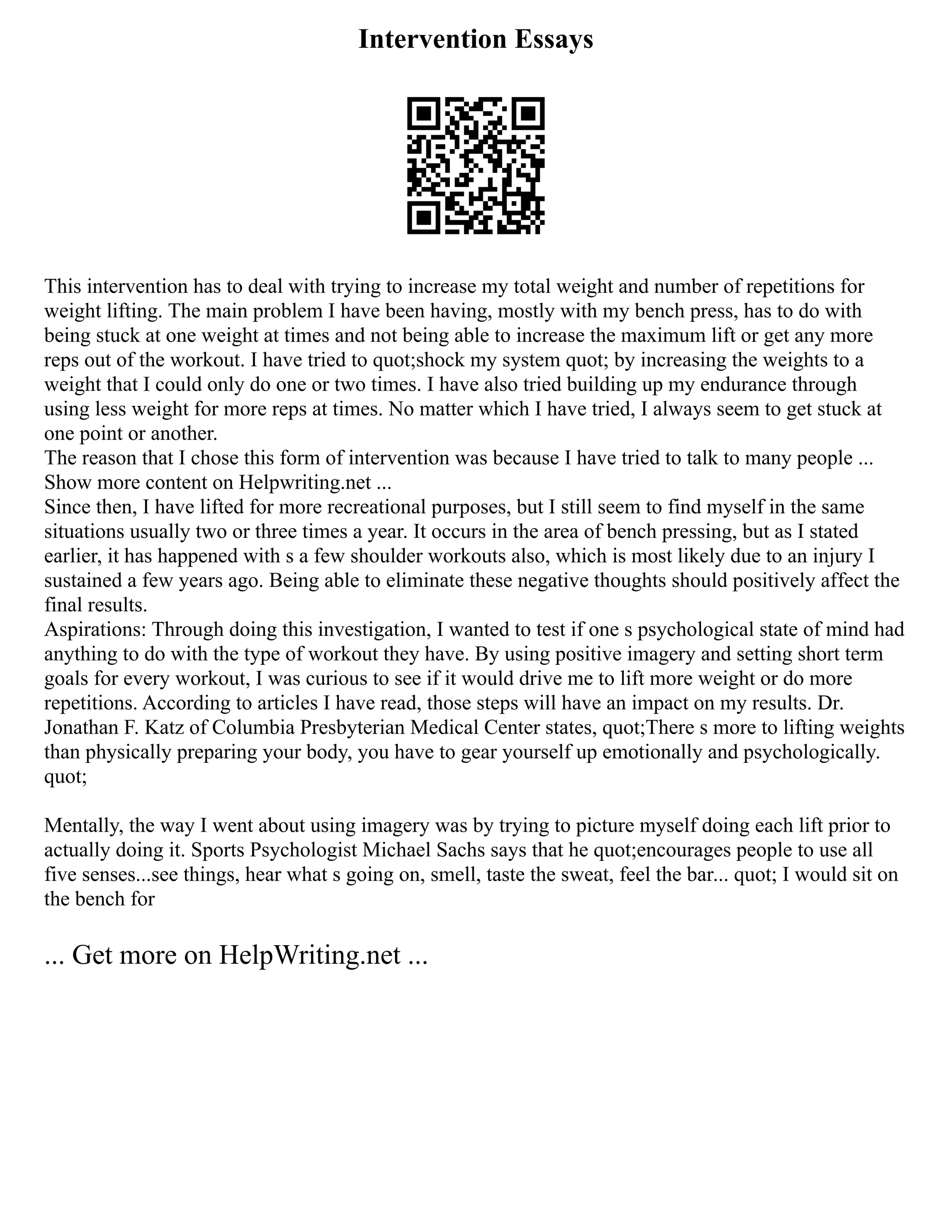 Intervention Essays
This intervention has to deal with trying to increase my total weight and number of repetitions for
weight lifting. The main problem I have been having, mostly with my bench press, has to do with
being stuck at one weight at times and not being able to increase the maximum lift or get any more
reps out of the workout. I have tried to quot;shock my system quot; by increasing the weights to a
weight that I could only do one or two times. I have also tried building up my endurance through
using less weight for more reps at times. No matter which I have tried, I always seem to get stuck at
one point or another.
The reason that I chose this form of intervention was because I have tried to talk to many people ...
Show more content on Helpwriting.net ...
Since then, I have lifted for more recreational purposes, but I still seem to find myself in the same
situations usually two or three times a year. It occurs in the area of bench pressing, but as I stated
earlier, it has happened with s a few shoulder workouts also, which is most likely due to an injury I
sustained a few years ago. Being able to eliminate these negative thoughts should positively affect the
final results.
Aspirations: Through doing this investigation, I wanted to test if one s psychological state of mind had
anything to do with the type of workout they have. By using positive imagery and setting short term
goals for every workout, I was curious to see if it would drive me to lift more weight or do more
repetitions. According to articles I have read, those steps will have an impact on my results. Dr.
Jonathan F. Katz of Columbia Presbyterian Medical Center states, quot;There s more to lifting weights
than physically preparing your body, you have to gear yourself up emotionally and psychologically.
quot;
Mentally, the way I went about using imagery was by trying to picture myself doing each lift prior to
actually doing it. Sports Psychologist Michael Sachs says that he quot;encourages people to use all
five senses...see things, hear what s going on, smell, taste the sweat, feel the bar... quot; I would sit on
the bench for
... Get more on HelpWriting.net ...
 