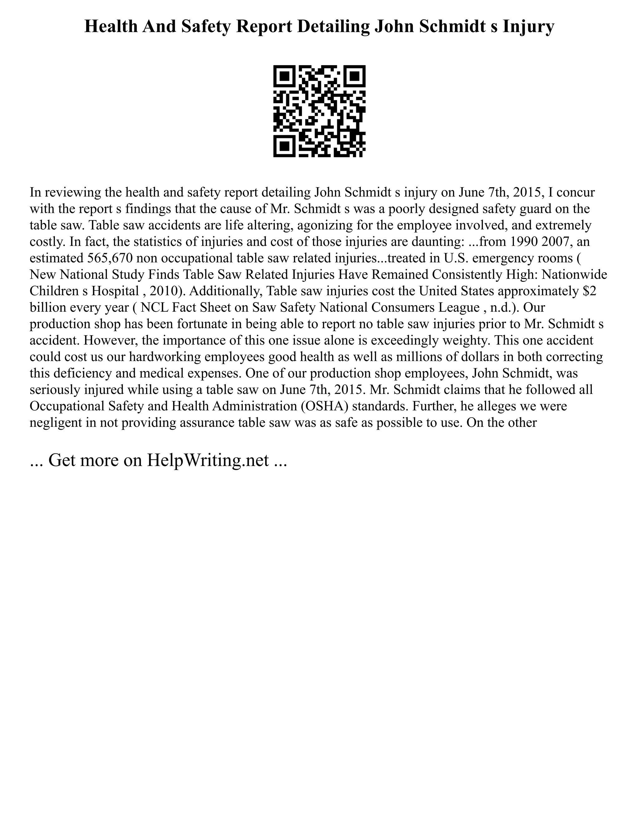 Health And Safety Report Detailing John Schmidt s Injury
In reviewing the health and safety report detailing John Schmidt s injury on June 7th, 2015, I concur
with the report s findings that the cause of Mr. Schmidt s was a poorly designed safety guard on the
table saw. Table saw accidents are life altering, agonizing for the employee involved, and extremely
costly. In fact, the statistics of injuries and cost of those injuries are daunting: ...from 1990 2007, an
estimated 565,670 non occupational table saw related injuries...treated in U.S. emergency rooms (
New National Study Finds Table Saw Related Injuries Have Remained Consistently High: Nationwide
Children s Hospital , 2010). Additionally, Table saw injuries cost the United States approximately $2
billion every year ( NCL Fact Sheet on Saw Safety National Consumers League , n.d.). Our
production shop has been fortunate in being able to report no table saw injuries prior to Mr. Schmidt s
accident. However, the importance of this one issue alone is exceedingly weighty. This one accident
could cost us our hardworking employees good health as well as millions of dollars in both correcting
this deficiency and medical expenses. One of our production shop employees, John Schmidt, was
seriously injured while using a table saw on June 7th, 2015. Mr. Schmidt claims that he followed all
Occupational Safety and Health Administration (OSHA) standards. Further, he alleges we were
negligent in not providing assurance table saw was as safe as possible to use. On the other
... Get more on HelpWriting.net ...
 