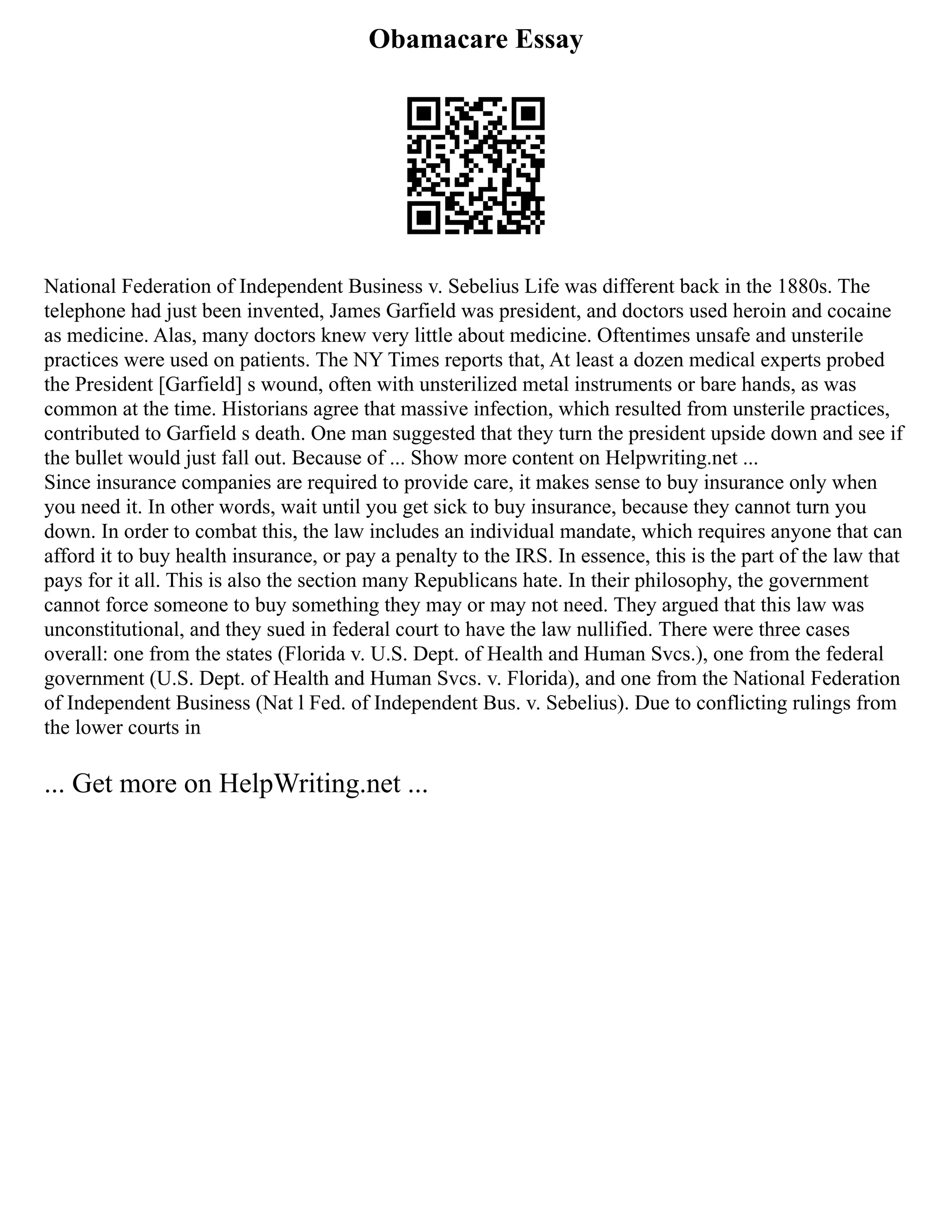 Obamacare Essay
National Federation of Independent Business v. Sebelius Life was different back in the 1880s. The
telephone had just been invented, James Garfield was president, and doctors used heroin and cocaine
as medicine. Alas, many doctors knew very little about medicine. Oftentimes unsafe and unsterile
practices were used on patients. The NY Times reports that, At least a dozen medical experts probed
the President [Garfield] s wound, often with unsterilized metal instruments or bare hands, as was
common at the time. Historians agree that massive infection, which resulted from unsterile practices,
contributed to Garfield s death. One man suggested that they turn the president upside down and see if
the bullet would just fall out. Because of ... Show more content on Helpwriting.net ...
Since insurance companies are required to provide care, it makes sense to buy insurance only when
you need it. In other words, wait until you get sick to buy insurance, because they cannot turn you
down. In order to combat this, the law includes an individual mandate, which requires anyone that can
afford it to buy health insurance, or pay a penalty to the IRS. In essence, this is the part of the law that
pays for it all. This is also the section many Republicans hate. In their philosophy, the government
cannot force someone to buy something they may or may not need. They argued that this law was
unconstitutional, and they sued in federal court to have the law nullified. There were three cases
overall: one from the states (Florida v. U.S. Dept. of Health and Human Svcs.), one from the federal
government (U.S. Dept. of Health and Human Svcs. v. Florida), and one from the National Federation
of Independent Business (Nat l Fed. of Independent Bus. v. Sebelius). Due to conflicting rulings from
the lower courts in
... Get more on HelpWriting.net ...
 