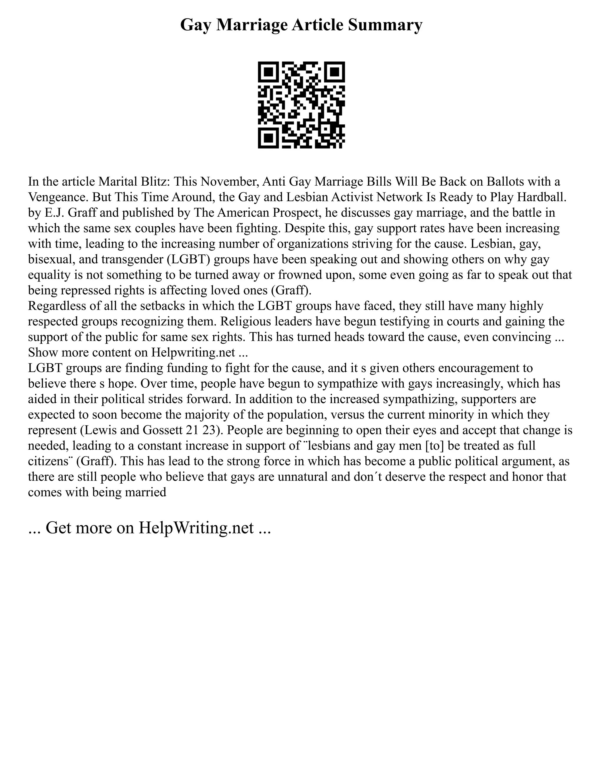 Gay Marriage Article Summary
In the article Marital Blitz: This November, Anti Gay Marriage Bills Will Be Back on Ballots with a
Vengeance. But This Time Around, the Gay and Lesbian Activist Network Is Ready to Play Hardball.
by E.J. Graff and published by The American Prospect, he discusses gay marriage, and the battle in
which the same sex couples have been fighting. Despite this, gay support rates have been increasing
with time, leading to the increasing number of organizations striving for the cause. Lesbian, gay,
bisexual, and transgender (LGBT) groups have been speaking out and showing others on why gay
equality is not something to be turned away or frowned upon, some even going as far to speak out that
being repressed rights is affecting loved ones (Graff).
Regardless of all the setbacks in which the LGBT groups have faced, they still have many highly
respected groups recognizing them. Religious leaders have begun testifying in courts and gaining the
support of the public for same sex rights. This has turned heads toward the cause, even convincing ...
Show more content on Helpwriting.net ...
LGBT groups are finding funding to fight for the cause, and it s given others encouragement to
believe there s hope. Over time, people have begun to sympathize with gays increasingly, which has
aided in their political strides forward. In addition to the increased sympathizing, supporters are
expected to soon become the majority of the population, versus the current minority in which they
represent (Lewis and Gossett 21 23). People are beginning to open their eyes and accept that change is
needed, leading to a constant increase in support of ¨lesbians and gay men [to] be treated as full
citizens¨ (Graff). This has lead to the strong force in which has become a public political argument, as
there are still people who believe that gays are unnatural and don´t deserve the respect and honor that
comes with being married
... Get more on HelpWriting.net ...
 