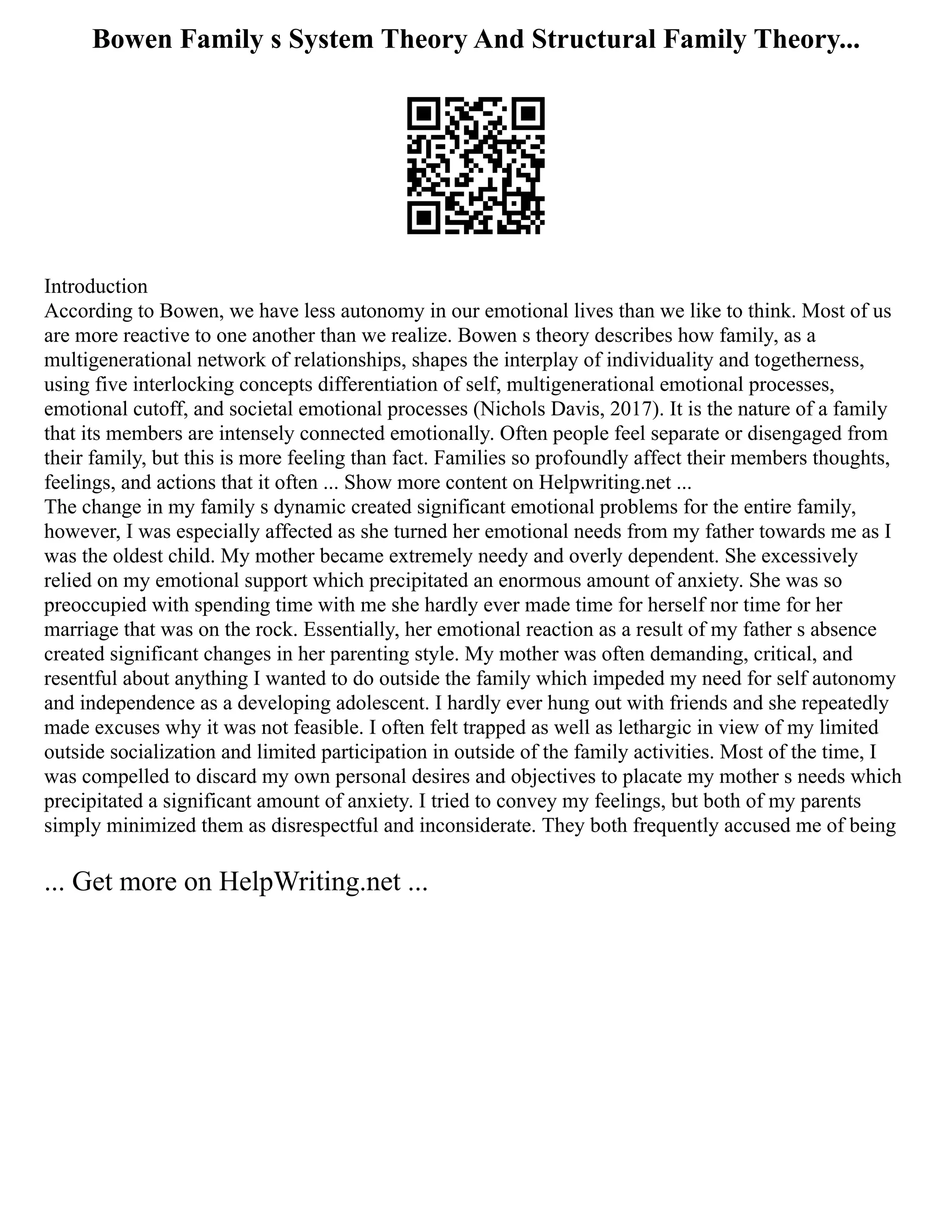 Bowen Family s System Theory And Structural Family Theory...
Introduction
According to Bowen, we have less autonomy in our emotional lives than we like to think. Most of us
are more reactive to one another than we realize. Bowen s theory describes how family, as a
multigenerational network of relationships, shapes the interplay of individuality and togetherness,
using five interlocking concepts differentiation of self, multigenerational emotional processes,
emotional cutoff, and societal emotional processes (Nichols Davis, 2017). It is the nature of a family
that its members are intensely connected emotionally. Often people feel separate or disengaged from
their family, but this is more feeling than fact. Families so profoundly affect their members thoughts,
feelings, and actions that it often ... Show more content on Helpwriting.net ...
The change in my family s dynamic created significant emotional problems for the entire family,
however, I was especially affected as she turned her emotional needs from my father towards me as I
was the oldest child. My mother became extremely needy and overly dependent. She excessively
relied on my emotional support which precipitated an enormous amount of anxiety. She was so
preoccupied with spending time with me she hardly ever made time for herself nor time for her
marriage that was on the rock. Essentially, her emotional reaction as a result of my father s absence
created significant changes in her parenting style. My mother was often demanding, critical, and
resentful about anything I wanted to do outside the family which impeded my need for self autonomy
and independence as a developing adolescent. I hardly ever hung out with friends and she repeatedly
made excuses why it was not feasible. I often felt trapped as well as lethargic in view of my limited
outside socialization and limited participation in outside of the family activities. Most of the time, I
was compelled to discard my own personal desires and objectives to placate my mother s needs which
precipitated a significant amount of anxiety. I tried to convey my feelings, but both of my parents
simply minimized them as disrespectful and inconsiderate. They both frequently accused me of being
... Get more on HelpWriting.net ...
 