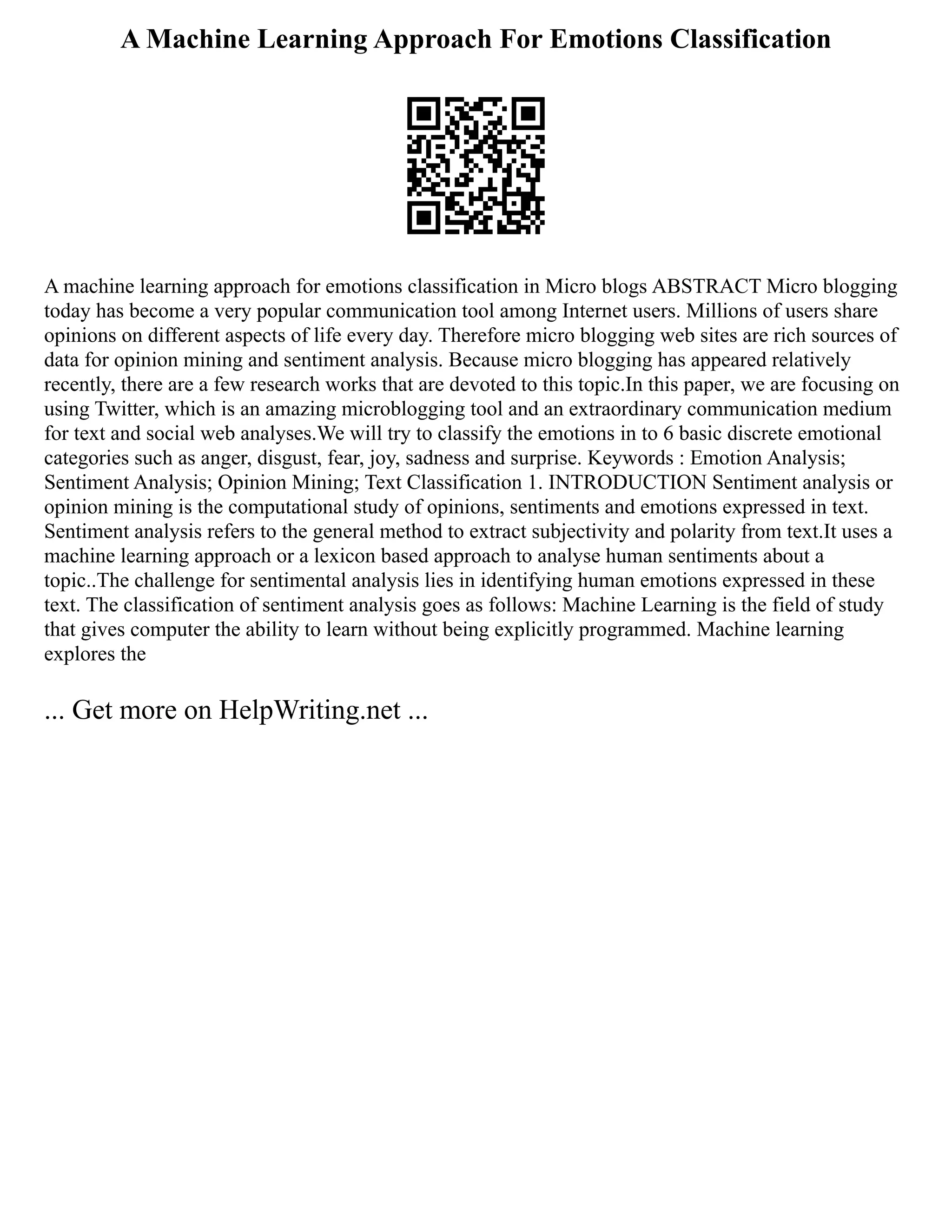 A Machine Learning Approach For Emotions Classification
A machine learning approach for emotions classification in Micro blogs ABSTRACT Micro blogging
today has become a very popular communication tool among Internet users. Millions of users share
opinions on different aspects of life every day. Therefore micro blogging web sites are rich sources of
data for opinion mining and sentiment analysis. Because micro blogging has appeared relatively
recently, there are a few research works that are devoted to this topic.In this paper, we are focusing on
using Twitter, which is an amazing microblogging tool and an extraordinary communication medium
for text and social web analyses.We will try to classify the emotions in to 6 basic discrete emotional
categories such as anger, disgust, fear, joy, sadness and surprise. Keywords : Emotion Analysis;
Sentiment Analysis; Opinion Mining; Text Classification 1. INTRODUCTION Sentiment analysis or
opinion mining is the computational study of opinions, sentiments and emotions expressed in text.
Sentiment analysis refers to the general method to extract subjectivity and polarity from text.It uses a
machine learning approach or a lexicon based approach to analyse human sentiments about a
topic..The challenge for sentimental analysis lies in identifying human emotions expressed in these
text. The classification of sentiment analysis goes as follows: Machine Learning is the field of study
that gives computer the ability to learn without being explicitly programmed. Machine learning
explores the
... Get more on HelpWriting.net ...
 
