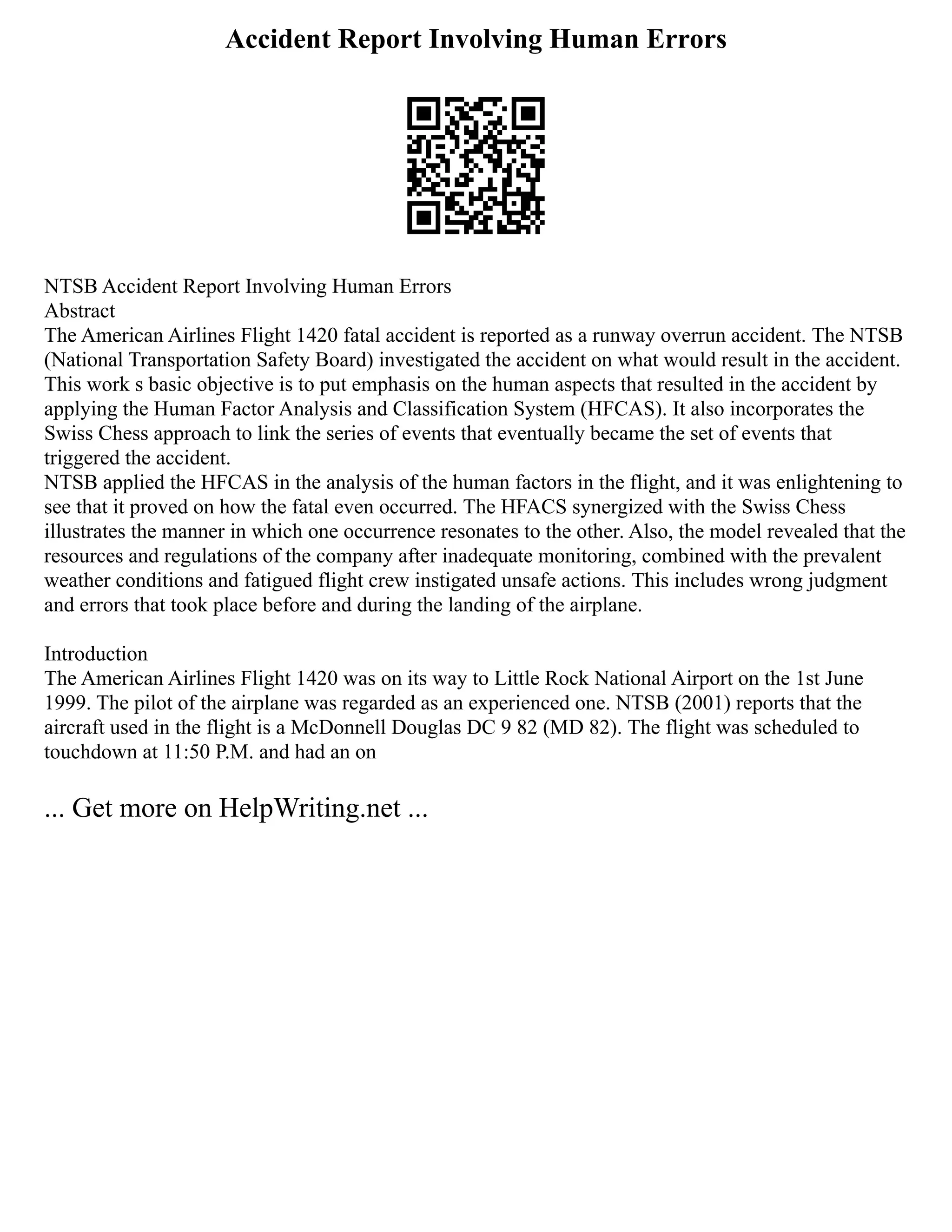 Accident Report Involving Human Errors
NTSB Accident Report Involving Human Errors
Abstract
The American Airlines Flight 1420 fatal accident is reported as a runway overrun accident. The NTSB
(National Transportation Safety Board) investigated the accident on what would result in the accident.
This work s basic objective is to put emphasis on the human aspects that resulted in the accident by
applying the Human Factor Analysis and Classification System (HFCAS). It also incorporates the
Swiss Chess approach to link the series of events that eventually became the set of events that
triggered the accident.
NTSB applied the HFCAS in the analysis of the human factors in the flight, and it was enlightening to
see that it proved on how the fatal even occurred. The HFACS synergized with the Swiss Chess
illustrates the manner in which one occurrence resonates to the other. Also, the model revealed that the
resources and regulations of the company after inadequate monitoring, combined with the prevalent
weather conditions and fatigued flight crew instigated unsafe actions. This includes wrong judgment
and errors that took place before and during the landing of the airplane.
Introduction
The American Airlines Flight 1420 was on its way to Little Rock National Airport on the 1st June
1999. The pilot of the airplane was regarded as an experienced one. NTSB (2001) reports that the
aircraft used in the flight is a McDonnell Douglas DC 9 82 (MD 82). The flight was scheduled to
touchdown at 11:50 P.M. and had an on
... Get more on HelpWriting.net ...
 