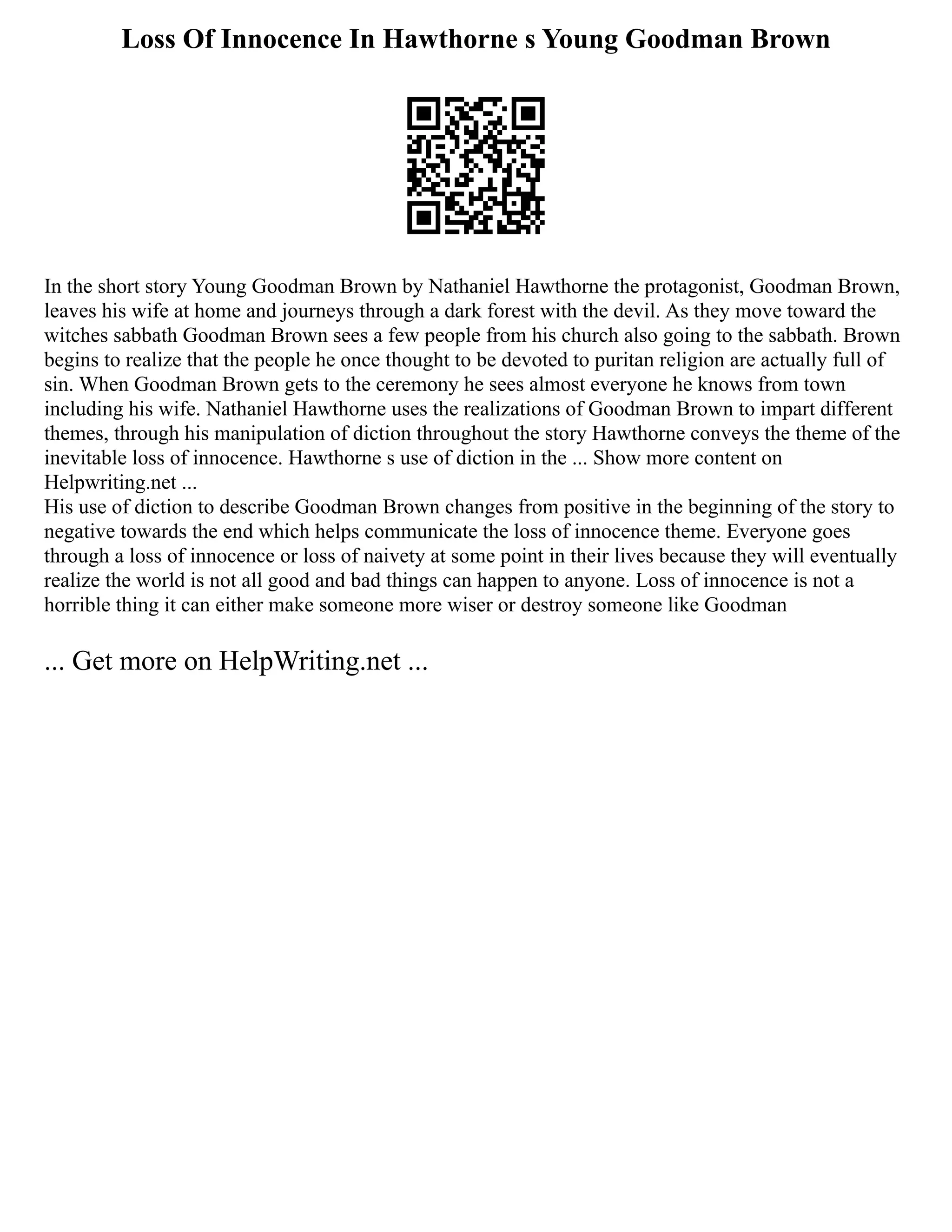 Loss Of Innocence In Hawthorne s Young Goodman Brown
In the short story Young Goodman Brown by Nathaniel Hawthorne the protagonist, Goodman Brown,
leaves his wife at home and journeys through a dark forest with the devil. As they move toward the
witches sabbath Goodman Brown sees a few people from his church also going to the sabbath. Brown
begins to realize that the people he once thought to be devoted to puritan religion are actually full of
sin. When Goodman Brown gets to the ceremony he sees almost everyone he knows from town
including his wife. Nathaniel Hawthorne uses the realizations of Goodman Brown to impart different
themes, through his manipulation of diction throughout the story Hawthorne conveys the theme of the
inevitable loss of innocence. Hawthorne s use of diction in the ... Show more content on
Helpwriting.net ...
His use of diction to describe Goodman Brown changes from positive in the beginning of the story to
negative towards the end which helps communicate the loss of innocence theme. Everyone goes
through a loss of innocence or loss of naivety at some point in their lives because they will eventually
realize the world is not all good and bad things can happen to anyone. Loss of innocence is not a
horrible thing it can either make someone more wiser or destroy someone like Goodman
... Get more on HelpWriting.net ...
 