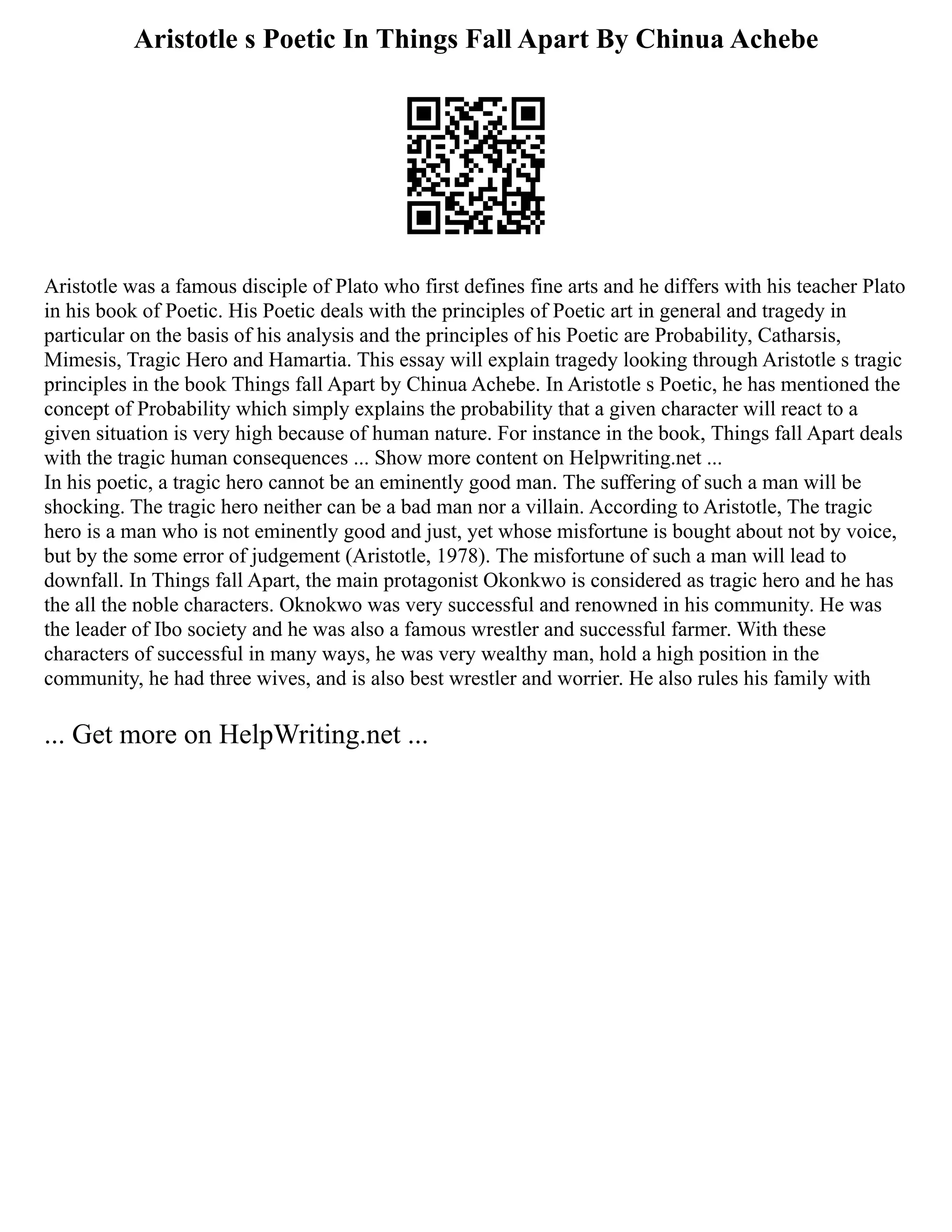 Aristotle s Poetic In Things Fall Apart By Chinua Achebe
Aristotle was a famous disciple of Plato who first defines fine arts and he differs with his teacher Plato
in his book of Poetic. His Poetic deals with the principles of Poetic art in general and tragedy in
particular on the basis of his analysis and the principles of his Poetic are Probability, Catharsis,
Mimesis, Tragic Hero and Hamartia. This essay will explain tragedy looking through Aristotle s tragic
principles in the book Things fall Apart by Chinua Achebe. In Aristotle s Poetic, he has mentioned the
concept of Probability which simply explains the probability that a given character will react to a
given situation is very high because of human nature. For instance in the book, Things fall Apart deals
with the tragic human consequences ... Show more content on Helpwriting.net ...
In his poetic, a tragic hero cannot be an eminently good man. The suffering of such a man will be
shocking. The tragic hero neither can be a bad man nor a villain. According to Aristotle, The tragic
hero is a man who is not eminently good and just, yet whose misfortune is bought about not by voice,
but by the some error of judgement (Aristotle, 1978). The misfortune of such a man will lead to
downfall. In Things fall Apart, the main protagonist Okonkwo is considered as tragic hero and he has
the all the noble characters. Oknokwo was very successful and renowned in his community. He was
the leader of Ibo society and he was also a famous wrestler and successful farmer. With these
characters of successful in many ways, he was very wealthy man, hold a high position in the
community, he had three wives, and is also best wrestler and worrier. He also rules his family with
... Get more on HelpWriting.net ...
 