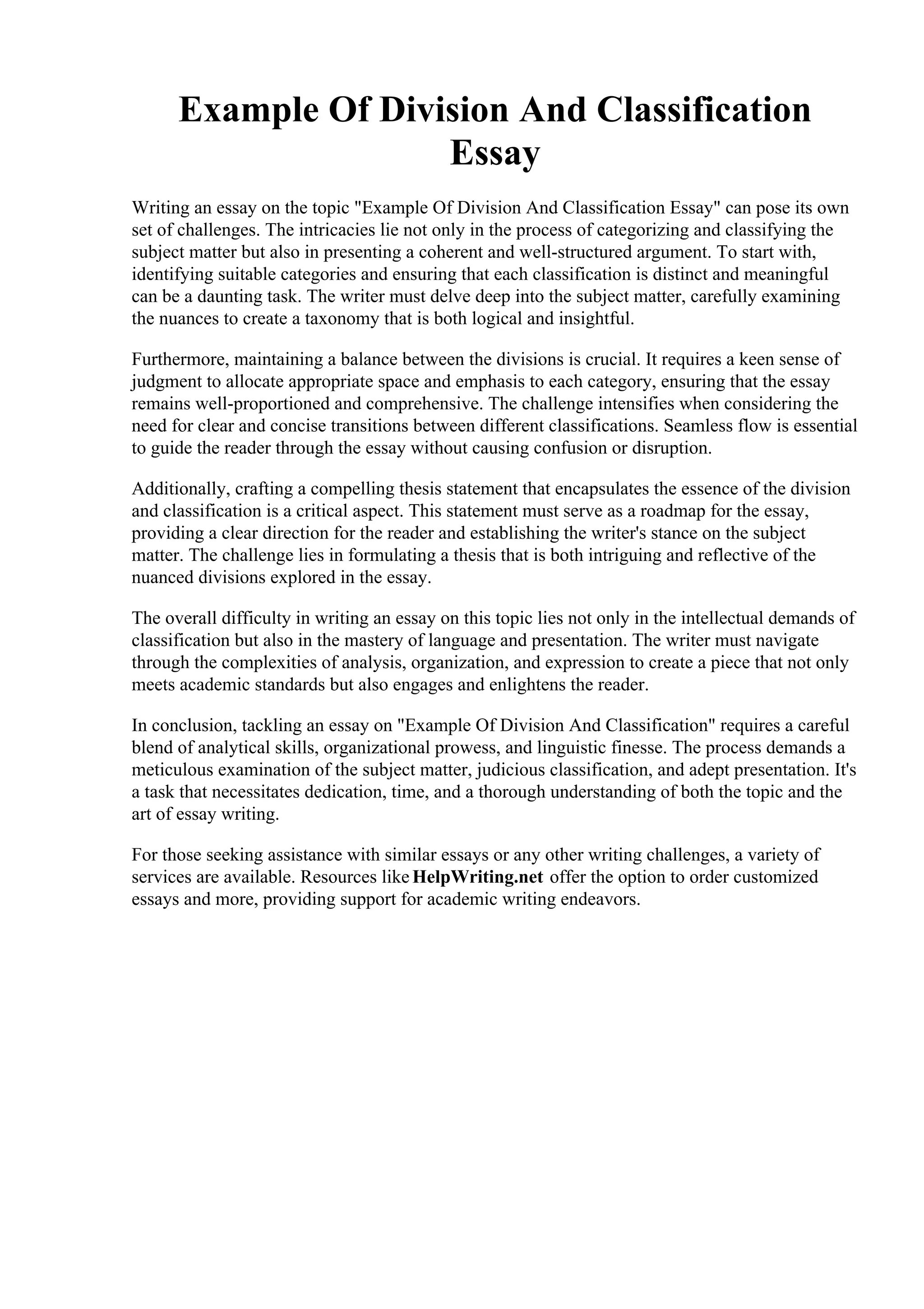 Example Of Division And Classification
Essay
Writing an essay on the topic "Example Of Division And Classification Essay" can pose its own
set of challenges. The intricacies lie not only in the process of categorizing and classifying the
subject matter but also in presenting a coherent and well-structured argument. To start with,
identifying suitable categories and ensuring that each classification is distinct and meaningful
can be a daunting task. The writer must delve deep into the subject matter, carefully examining
the nuances to create a taxonomy that is both logical and insightful.
Furthermore, maintaining a balance between the divisions is crucial. It requires a keen sense of
judgment to allocate appropriate space and emphasis to each category, ensuring that the essay
remains well-proportioned and comprehensive. The challenge intensifies when considering the
need for clear and concise transitions between different classifications. Seamless flow is essential
to guide the reader through the essay without causing confusion or disruption.
Additionally, crafting a compelling thesis statement that encapsulates the essence of the division
and classification is a critical aspect. This statement must serve as a roadmap for the essay,
providing a clear direction for the reader and establishing the writer's stance on the subject
matter. The challenge lies in formulating a thesis that is both intriguing and reflective of the
nuanced divisions explored in the essay.
The overall difficulty in writing an essay on this topic lies not only in the intellectual demands of
classification but also in the mastery of language and presentation. The writer must navigate
through the complexities of analysis, organization, and expression to create a piece that not only
meets academic standards but also engages and enlightens the reader.
In conclusion, tackling an essay on "Example Of Division And Classification" requires a careful
blend of analytical skills, organizational prowess, and linguistic finesse. The process demands a
meticulous examination of the subject matter, judicious classification, and adept presentation. It's
a task that necessitates dedication, time, and a thorough understanding of both the topic and the
art of essay writing.
For those seeking assistance with similar essays or any other writing challenges, a variety of
services are available. Resources like HelpWriting.net offer the option to order customized
essays and more, providing support for academic writing endeavors.
Example Of Division And Classification EssayExample Of Division And Classification Essay
 