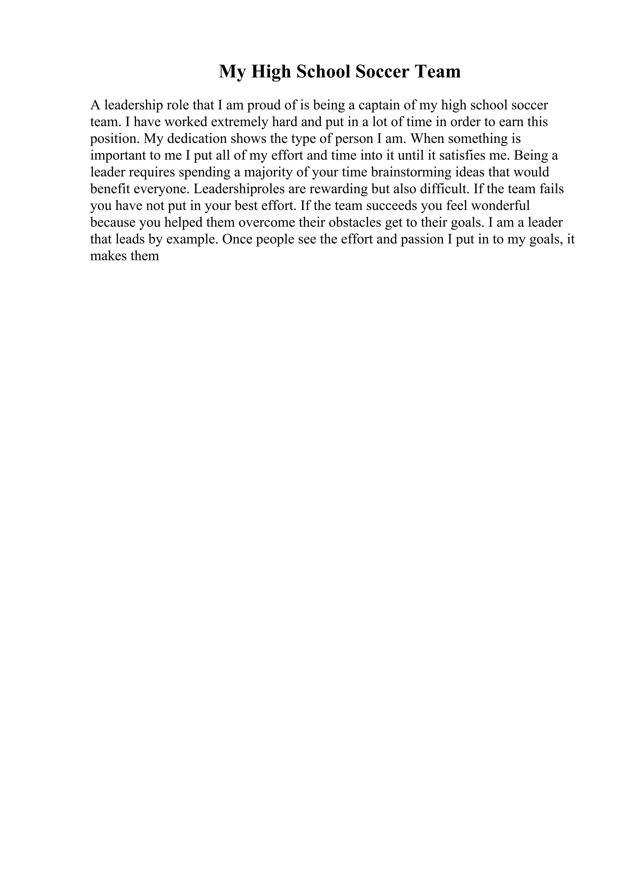 My High School Soccer Team
A leadership role that I am proud of is being a captain of my high school soccer
team. I have worked extremely hard and put in a lot of time in order to earn this
position. My dedication shows the type of person I am. When something is
important to me I put all of my effort and time into it until it satisfies me. Being a
leader requires spending a majority of your time brainstorming ideas that would
benefit everyone. Leadershiproles are rewarding but also difficult. If the team fails
you have not put in your best effort. If the team succeeds you feel wonderful
because you helped them overcome their obstacles get to their goals. I am a leader
that leads by example. Once people see the effort and passion I put in to my goals, it
makes them
 