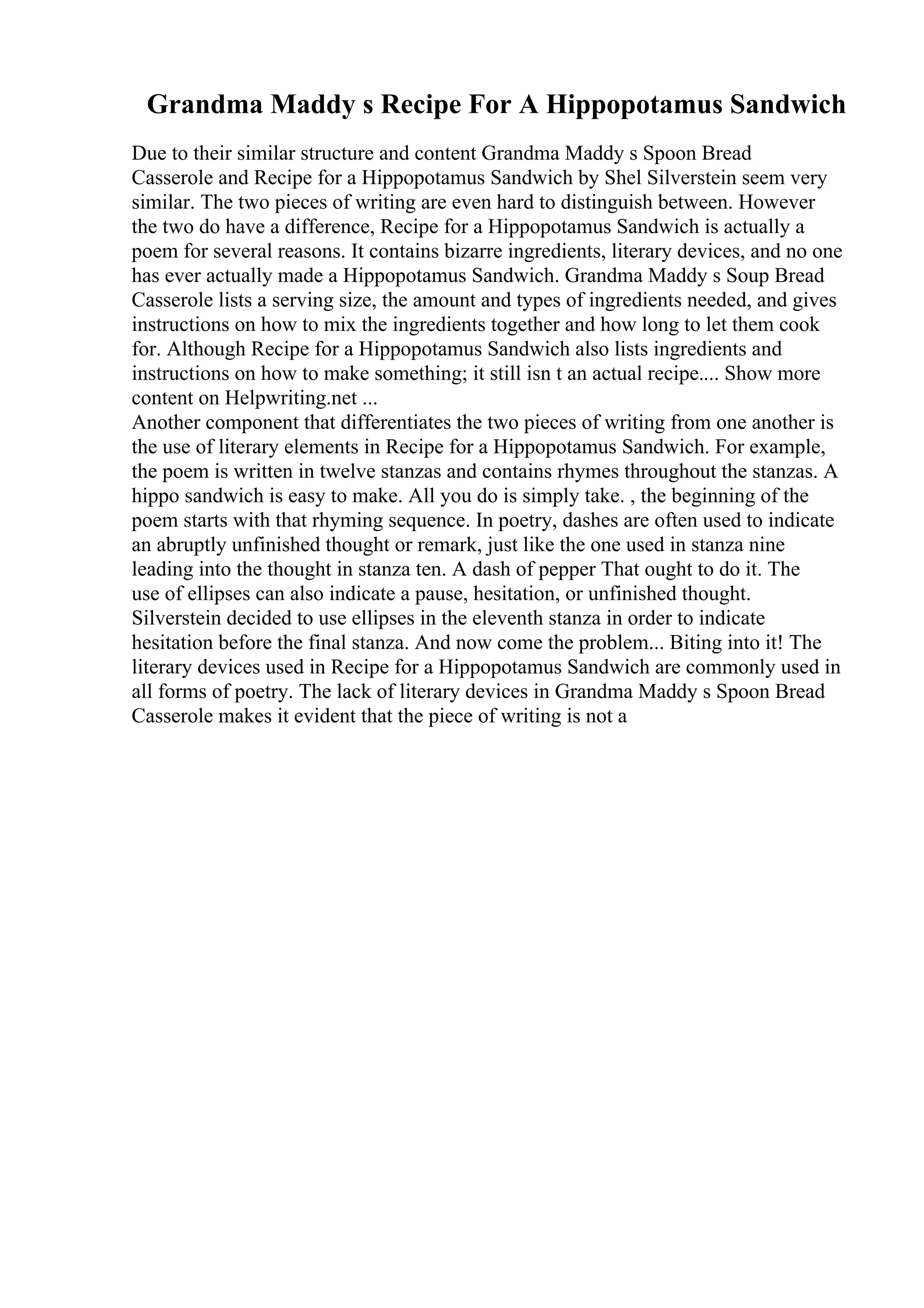 Grandma Maddy s Recipe For A Hippopotamus Sandwich
Due to their similar structure and content Grandma Maddy s Spoon Bread
Casserole and Recipe for a Hippopotamus Sandwich by Shel Silverstein seem very
similar. The two pieces of writing are even hard to distinguish between. However
the two do have a difference, Recipe for a Hippopotamus Sandwich is actually a
poem for several reasons. It contains bizarre ingredients, literary devices, and no one
has ever actually made a Hippopotamus Sandwich. Grandma Maddy s Soup Bread
Casserole lists a serving size, the amount and types of ingredients needed, and gives
instructions on how to mix the ingredients together and how long to let them cook
for. Although Recipe for a Hippopotamus Sandwich also lists ingredients and
instructions on how to make something; it still isn t an actual recipe.... Show more
content on Helpwriting.net ...
Another component that differentiates the two pieces of writing from one another is
the use of literary elements in Recipe for a Hippopotamus Sandwich. For example,
the poem is written in twelve stanzas and contains rhymes throughout the stanzas. A
hippo sandwich is easy to make. All you do is simply take. , the beginning of the
poem starts with that rhyming sequence. In poetry, dashes are often used to indicate
an abruptly unfinished thought or remark, just like the one used in stanza nine
leading into the thought in stanza ten. A dash of pepper That ought to do it. The
use of ellipses can also indicate a pause, hesitation, or unfinished thought.
Silverstein decided to use ellipses in the eleventh stanza in order to indicate
hesitation before the final stanza. And now come the problem... Biting into it! The
literary devices used in Recipe for a Hippopotamus Sandwich are commonly used in
all forms of poetry. The lack of literary devices in Grandma Maddy s Spoon Bread
Casserole makes it evident that the piece of writing is not a
 