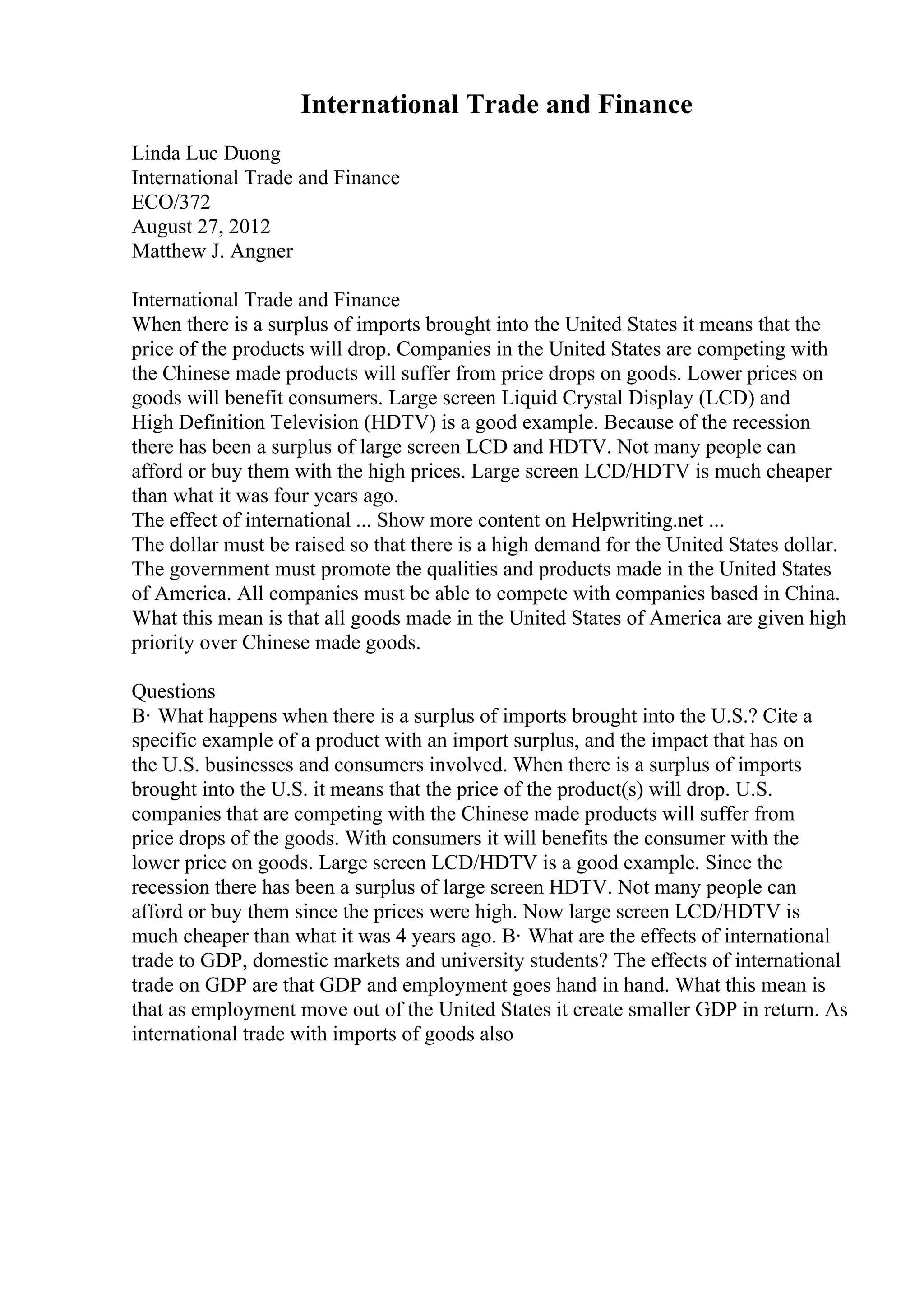 International Trade and Finance
Linda Luc Duong
International Trade and Finance
ECO/372
August 27, 2012
Matthew J. Angner
International Trade and Finance
When there is a surplus of imports brought into the United States it means that the
price of the products will drop. Companies in the United States are competing with
the Chinese made products will suffer from price drops on goods. Lower prices on
goods will benefit consumers. Large screen Liquid Crystal Display (LCD) and
High Definition Television (HDTV) is a good example. Because of the recession
there has been a surplus of large screen LCD and HDTV. Not many people can
afford or buy them with the high prices. Large screen LCD/HDTV is much cheaper
than what it was four years ago.
The effect of international ... Show more content on Helpwriting.net ...
The dollar must be raised so that there is a high demand for the United States dollar.
The government must promote the qualities and products made in the United States
of America. All companies must be able to compete with companies based in China.
What this mean is that all goods made in the United States of America are given high
priority over Chinese made goods.
Questions
В· What happens when there is a surplus of imports brought into the U.S.? Cite a
specific example of a product with an import surplus, and the impact that has on
the U.S. businesses and consumers involved. When there is a surplus of imports
brought into the U.S. it means that the price of the product(s) will drop. U.S.
companies that are competing with the Chinese made products will suffer from
price drops of the goods. With consumers it will benefits the consumer with the
lower price on goods. Large screen LCD/HDTV is a good example. Since the
recession there has been a surplus of large screen HDTV. Not many people can
afford or buy them since the prices were high. Now large screen LCD/HDTV is
much cheaper than what it was 4 years ago. В· What are the effects of international
trade to GDP, domestic markets and university students? The effects of international
trade on GDP are that GDP and employment goes hand in hand. What this mean is
that as employment move out of the United States it create smaller GDP in return. As
international trade with imports of goods also
 