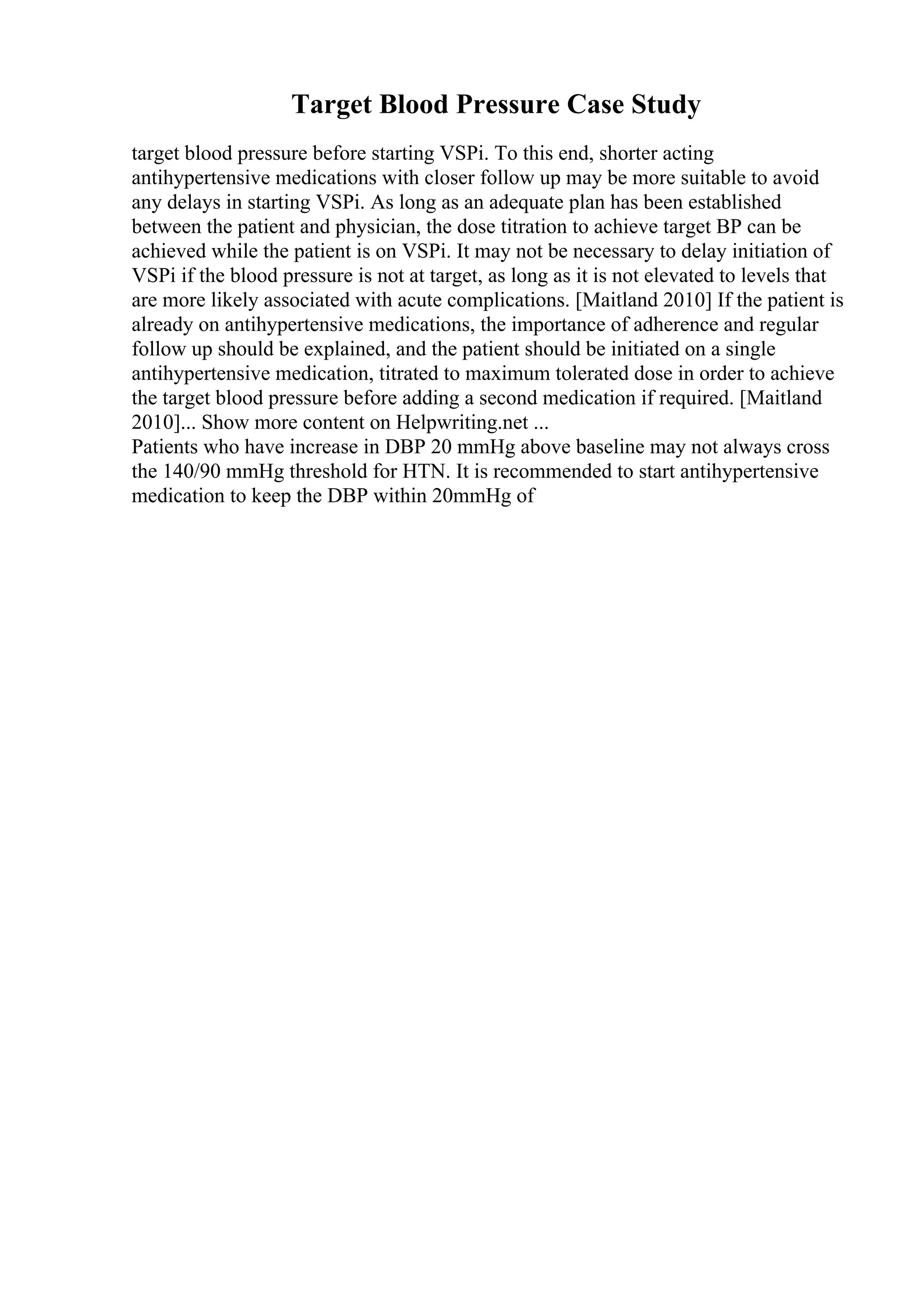 Target Blood Pressure Case Study
target blood pressure before starting VSPi. To this end, shorter acting
antihypertensive medications with closer follow up may be more suitable to avoid
any delays in starting VSPi. As long as an adequate plan has been established
between the patient and physician, the dose titration to achieve target BP can be
achieved while the patient is on VSPi. It may not be necessary to delay initiation of
VSPi if the blood pressure is not at target, as long as it is not elevated to levels that
are more likely associated with acute complications. [Maitland 2010] If the patient is
already on antihypertensive medications, the importance of adherence and regular
follow up should be explained, and the patient should be initiated on a single
antihypertensive medication, titrated to maximum tolerated dose in order to achieve
the target blood pressure before adding a second medication if required. [Maitland
2010]... Show more content on Helpwriting.net ...
Patients who have increase in DBP 20 mmHg above baseline may not always cross
the 140/90 mmHg threshold for HTN. It is recommended to start antihypertensive
medication to keep the DBP within 20mmHg of
 