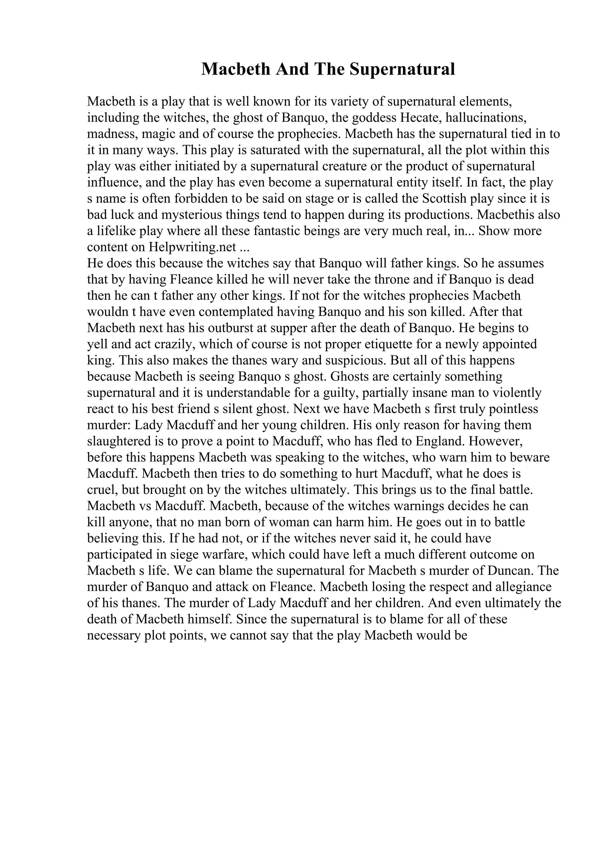 Macbeth And The Supernatural
Macbeth is a play that is well known for its variety of supernatural elements,
including the witches, the ghost of Banquo, the goddess Hecate, hallucinations,
madness, magic and of course the prophecies. Macbeth has the supernatural tied in to
it in many ways. This play is saturated with the supernatural, all the plot within this
play was either initiated by a supernatural creature or the product of supernatural
influence, and the play has even become a supernatural entity itself. In fact, the play
s name is often forbidden to be said on stage or is called the Scottish play since it is
bad luck and mysterious things tend to happen during its productions. Macbethis also
a lifelike play where all these fantastic beings are very much real, in... Show more
content on Helpwriting.net ...
He does this because the witches say that Banquo will father kings. So he assumes
that by having Fleance killed he will never take the throne and if Banquo is dead
then he can t father any other kings. If not for the witches prophecies Macbeth
wouldn t have even contemplated having Banquo and his son killed. After that
Macbeth next has his outburst at supper after the death of Banquo. He begins to
yell and act crazily, which of course is not proper etiquette for a newly appointed
king. This also makes the thanes wary and suspicious. But all of this happens
because Macbeth is seeing Banquo s ghost. Ghosts are certainly something
supernatural and it is understandable for a guilty, partially insane man to violently
react to his best friend s silent ghost. Next we have Macbeth s first truly pointless
murder: Lady Macduff and her young children. His only reason for having them
slaughtered is to prove a point to Macduff, who has fled to England. However,
before this happens Macbeth was speaking to the witches, who warn him to beware
Macduff. Macbeth then tries to do something to hurt Macduff, what he does is
cruel, but brought on by the witches ultimately. This brings us to the final battle.
Macbeth vs Macduff. Macbeth, because of the witches warnings decides he can
kill anyone, that no man born of woman can harm him. He goes out in to battle
believing this. If he had not, or if the witches never said it, he could have
participated in siege warfare, which could have left a much different outcome on
Macbeth s life. We can blame the supernatural for Macbeth s murder of Duncan. The
murder of Banquo and attack on Fleance. Macbeth losing the respect and allegiance
of his thanes. The murder of Lady Macduff and her children. And even ultimately the
death of Macbeth himself. Since the supernatural is to blame for all of these
necessary plot points, we cannot say that the play Macbeth would be
 