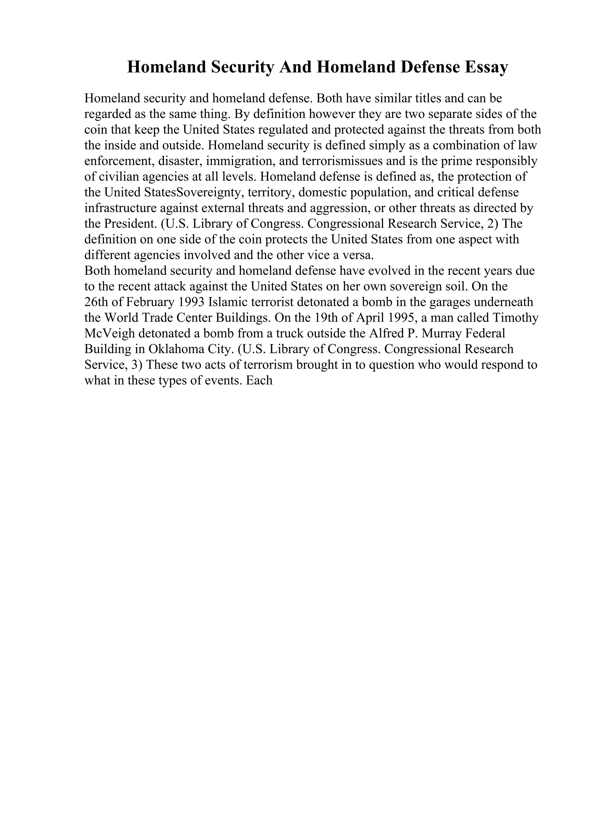Homeland Security And Homeland Defense Essay
Homeland security and homeland defense. Both have similar titles and can be
regarded as the same thing. By definition however they are two separate sides of the
coin that keep the United States regulated and protected against the threats from both
the inside and outside. Homeland security is defined simply as a combination of law
enforcement, disaster, immigration, and terrorismissues and is the prime responsibly
of civilian agencies at all levels. Homeland defense is defined as, the protection of
the United StatesSovereignty, territory, domestic population, and critical defense
infrastructure against external threats and aggression, or other threats as directed by
the President. (U.S. Library of Congress. Congressional Research Service, 2) The
definition on one side of the coin protects the United States from one aspect with
different agencies involved and the other vice a versa.
Both homeland security and homeland defense have evolved in the recent years due
to the recent attack against the United States on her own sovereign soil. On the
26th of February 1993 Islamic terrorist detonated a bomb in the garages underneath
the World Trade Center Buildings. On the 19th of April 1995, a man called Timothy
McVeigh detonated a bomb from a truck outside the Alfred P. Murray Federal
Building in Oklahoma City. (U.S. Library of Congress. Congressional Research
Service, 3) These two acts of terrorism brought in to question who would respond to
what in these types of events. Each
 